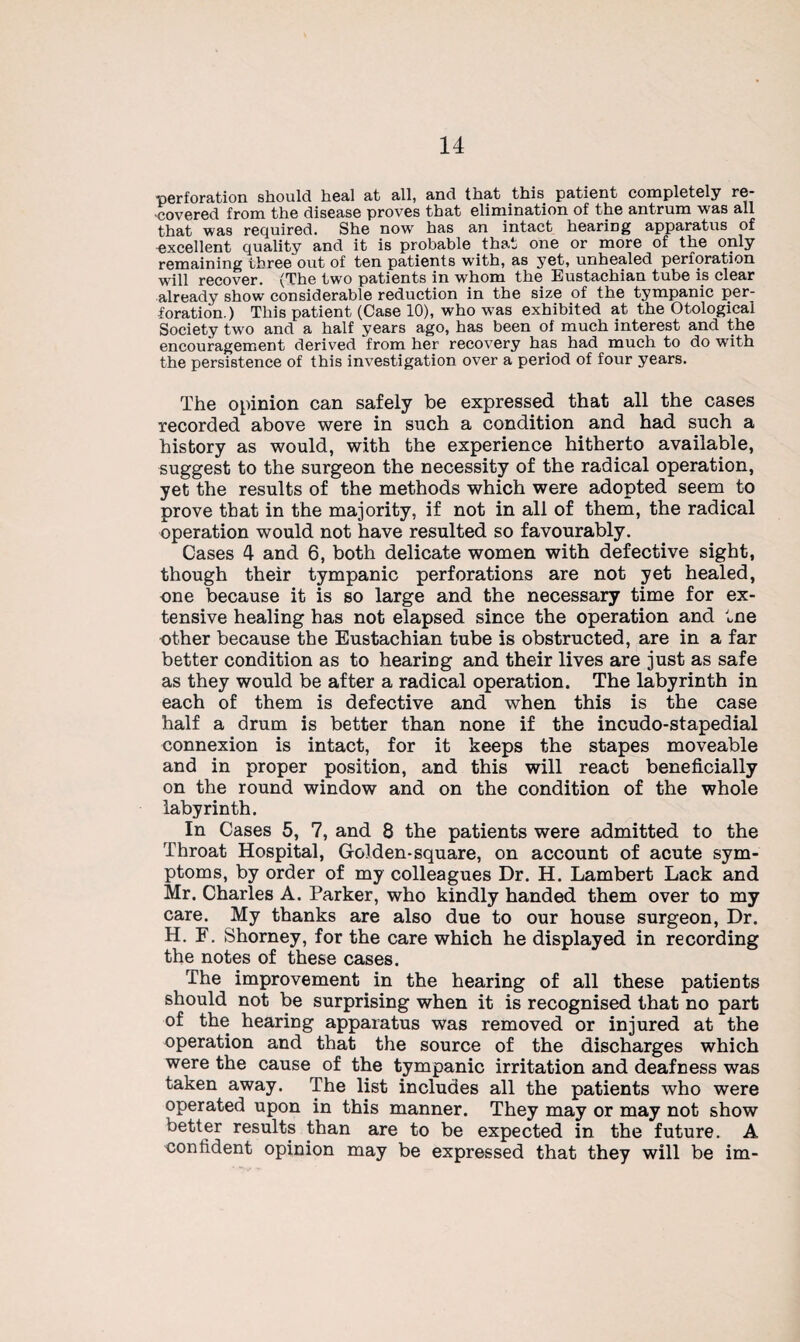 perforation should heal at all, and that this patient completely re¬ covered from the disease proves that elimination of the antrum was all that was required. She now has an intact hearing apparatus of excellent quality and it is probable that one or more of the only remaining three out of ten patients with, as yet, unhealed perforation will recover. (The two patients in whom the Eustachian tube is clear already show considerable reduction in the size of the tympanic per¬ foration.) This patient (Case 10), who was exhibited at the Otologicai Society two and a half years ago, has been of much interest and the encouragement derived from her recovery has had much to do with the persistence of this investigation over a period of four years. The opinion can safely be expressed that all the cases recorded above were in such a condition and had such a history as would, with the experience hitherto available, suggest to the surgeon the necessity of the radical operation, yet the results of the methods which were adopted seem to prove that in the majority, if not in all of them, the radical operation would not have resulted so favourably. Cases 4 and 6, both delicate women with defective sight, though their tympanic perforations are not yet healed, one because it is so large and the necessary time for ex¬ tensive healing has not elapsed since the operation and tne other because the Eustachian tube is obstructed, are in a far better condition as to hearing and their lives are just as safe as they would be after a radical operation. The labyrinth in each of them is defective and when this is the case half a drum is better than none if the incudo-stapedial connexion is intact, for it keeps the stapes moveable and in proper position, and this will react beneficially on the round window and on the condition of the whole labyrinth. In Cases 5, 7, and 8 the patients were admitted to the Throat Hospital, Go]den-square, on account of acute sym¬ ptoms, by order of my colleagues Dr. H. Lambert Lack and Mr. Charles A. Parker, who kindly handed them over to my care. My thanks are also due to our house surgeon, Dr. H. F. Shorney, for the care which he displayed in recording the notes of these cases. The improvement in the hearing of all these patients should not be surprising when it is recognised that no part of the hearing apparatus was removed or injured at the operation and that the source of the discharges which were the cause of the tympanic irritation and deafness was taken away. The list includes all the patients who were operated upon in this manner. They may or may not show better results than are to be expected in the future. A confident opinion may be expressed that they will be im-