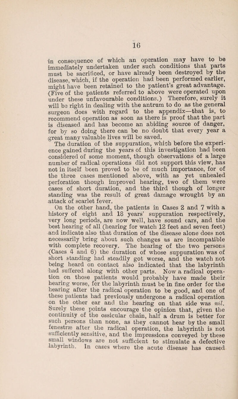 in consequence of which an operation may have to be immediately undertaken under such conditions that parts must be sacrificed, or have already been destroyed by the disease, which, if the operation had been performed earlier, might have been retained to the patient’s great advantage. (Five of the patients referred to above were operated upon under these unfavourable conditions.) Therefore, surely it will be right in dealing with the antrum to do as the general surgeon does with regard to the appendix—that is, to recommend operation as soon as there is proof that the part is diseased and has become an abiding source of danger, for by so doing there can be no doubt that every year a great many valuable lives will be saved. The duration of the suppuration, which before the experi¬ ence gained during the years of this investigation had been considered of some moment, though observations of a large number of radical operations did not support this view, has not in itself been proved to be of much importance, for of the three cases mentioned above, with as yet unhealed perforation though improved hearing, two of them were cases of short duration, and the third though of longer standing was the result of great damage wrought by an attack of scarlet fever. On the other hand, the patients in Cases 2 and 7 with a history of eight and 18 years’ suppuration respectively, very long periods, are now well, have sound ears, and the best hearing of all (hearing for watch 12 feet and seven feet) and indicate also that duration of the disease alone does not necessarily bring about such changes as are incompatible with complete recovery. The hearing of the two persons (Cases 4 and 6) the duration of whose suppuration was of short standing had steadily got worse, and the watch not being heard on contact also indicated that the labyrinth had suffered along with other parts. Now a radical opera¬ tion on those patients would probably have made their hearing worse, for the labyrinth must be in fine order for the hearing after the radical operation to be good, and one of these patients had previously undergone a radical operation on the other ear and the hearing on that side was nil. Surely these points encourage the opinion that, given the continuity of the ossicular chain, half a drum is better for such persons than none, as they cannot hear by the small fenestras after the radical operation, the labyrinth is not sufficiently sensitive, and the impressions conveyed by these small windows are not sufficient to stimulate a defective labyrinth. In cases where the acute disease has caused