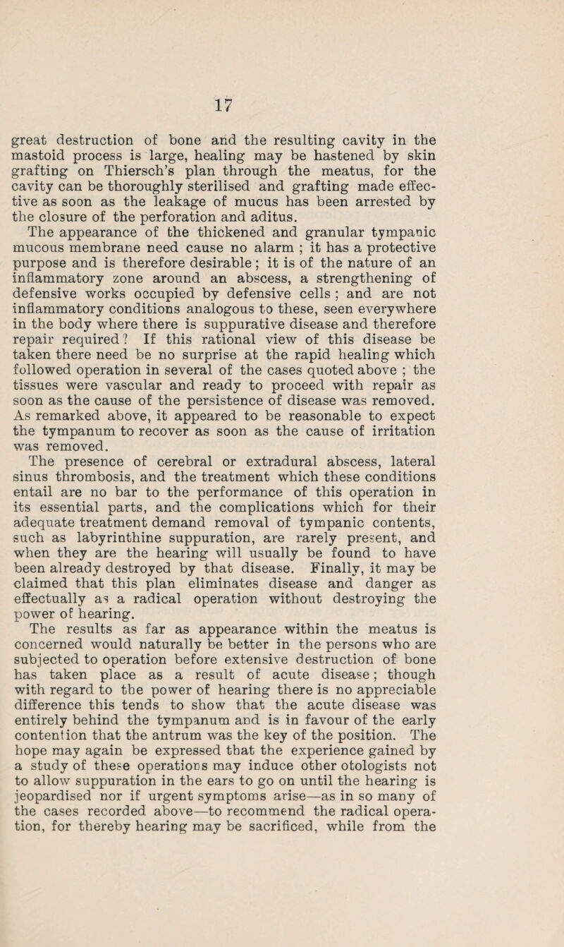 great destruction of bone and the resulting cavity in the mastoid process is large, healing may be hastened by skin grafting on Thiersch’s plan through the meatus, for the cavity can be thoroughly sterilised and grafting made effec¬ tive as soon as the leakage of mucus has been arrested by the closure of the perforation and aditus. The appearance of the thickened and granular tympanic mucous membrane need cause no alarm ; it has a protective purpose and is therefore desirable; it is of the nature of an inflammatory zone around an abscess, a strengthening of defensive works occupied by defensive cells ; and are not inflammatory conditions analogous to these, seen everywhere in the body where there is suppurative disease and therefore repair required? If this rational view of this disease be taken there need be no surprise at the rapid healing which followed operation in several of the cases quoted above ; the tissues were vascular and ready to proceed with repair as soon as the cause of the persistence of disease was removed. As remarked above, it appeared to be reasonable to expect the tympanum to recover as soon as the cause of irritation was removed. The presence of cerebral or extradural abscess, lateral sinus thrombosis, and the treatment which these conditions entail are no bar to the performance of this operation in its essential parts, and the complications which for their adequate treatment demand removal of tympanic contents, such as labyrinthine suppuration, are rarely present, and when they are the hearing will usually be found to have been already destroyed by that disease. Finally, it may be claimed that this plan eliminates disease and danger as effectually as a radical operation without destroying the power of hearing. The results as far as appearance within the meatus is concerned would naturally be better in the persons who are subjected to operation before extensive destruction of bone has taken place as a result of acute disease; though with regard to the power of hearing there is no appreciable difference this tends to show that the acute disease was entirely behind the tympanum and is in favour of the early contention that the antrum was the key of the position. The hope may again be expressed that the experience gained by a study of these operations may induce other otologists not to allow suppuration in the ears to go on until the hearing is jeopardised nor if urgent symptoms arise—as in so many of the cases recorded above—to recommend the radical opera¬ tion, for thereby hearing may be sacrificed, while from the