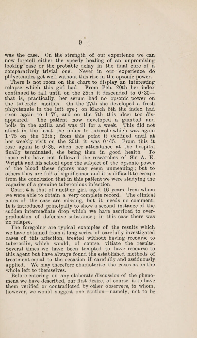 was the case. On the strength of our experience we can now foretell either the speedy healing of an unpromising looking case or the probable delay in the final cure of a comparatively trivial one. Never in our experience do phlyctenules get well without this rise in the opsonic power. There is not room on the chart to display an interesting relapse which this girl had. From Feb. 20th her index continued to fall until on the 25th it descended to 0 • 30— that is, practically, her serum had no opsonic power on the tubercle bacillus. On the 27th she developed a fresh phlyctenule in the left eye ; on March 6th the index had risen again to 1‘75, and on the 7th this ulcer too dis¬ appeared. The patient now developed a gumboil and boils in the axilla and was ill for a week. This did not affect in the least the index to tubercle which was again l175 on the 13th; from this point it declined until at her weekly visit on the 20th it was O'45. From this it rose again to 0 • 85, when her attendance at the hospital finally terminated, she being then in good health To those who have not followed the researches of Sir A. E. Wright and his school upon the subject of the opsonic power of the blood these figures may seem unmeaning; but to others they are full of significance and it is difficult to escape from the conclusion that in this patient we were studying the vagaries of a genuine tuberculous infection. Chart 4 is that of another girl, aged 16 years, from whom we were able to obtain a very complete record. The clinical notes of the case are missing, but it needs no comment. It is introduced principally to show a second instance of the sudden intermediate drop which we have ascribed to over¬ production of defensive substance ; in this case there was no relapse. The foregoing are typical examples of the results which we have obtained from a long series of carefully investigated cases of this affection, treated without having recourse to tuberculin, which would, of course, vitiate the results. Several times we have been tempted to have recourse to this agent but have always found the established methods of treatment equal to the occasion if carefully and assiduously applied. We may therefore characterise the cases as on the whole left to themselves. Before entering on any elaborate discussion of the pheno¬ mena we have described, our first desire, of course, is to have them verified or contradicted by other observers, to whom, however, we would suggest one caution—-namely, not to be