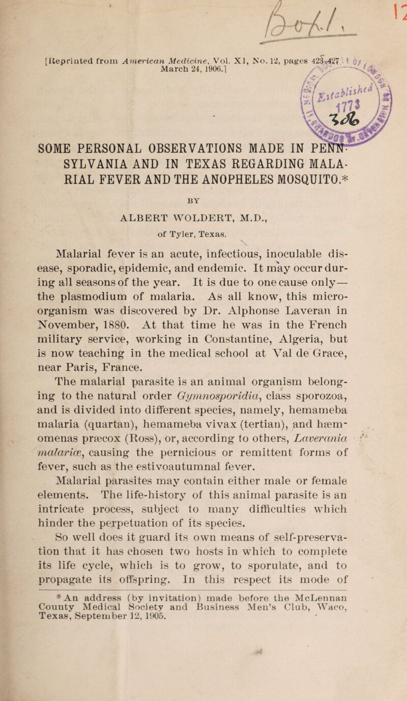 March 24, 1906.] SOME PERSONAL OBSERVATIONS MADE IN PE SYLVANIA AND IN TEXAS REGARDING MALA¬ RIAL FEVER AND THE ANOPHELES MOSQUITO * BY ALBERT WOLDERT, M.D., of Tyler, Texas. Malarial fever is an acute, infectious, inoculable dis¬ ease, sporadic, epidemic, and endemic. It may occur dur¬ ing all seasons of the year. It is due to one cause only— the plasmodium of malaria. As all know, this micro¬ organism was discovered by Dr. Alphonse Laveran in November, 1880. At that time he was in the French military service, working in Constantine, Algeria, but is now teaching in the medical school at Val de Grace, near Paris, France. The malarial parasite is an animal organism belong¬ ing to the natural order Gymnosporidia, class sporozoa, and is divided into different species, namely, hemameba malaria (quartan), hemameba vivax (tertian), and hsem- omenas pr^ecox (Doss), or, according to others, Lnverania •'* malarias, causing the pernicious or remittent forms of fever, such as the estivoautumnal fever. Malarial parasites may contain either male or female elements. The life-history of this animal parasite is an intricate process, subject to many difficulties which hinder the perpetuation of its species. So well does it guard its own means of self-preserva¬ tion that it has chosen two hosts in which to complete its life cycle, which is to grow, to sporulate, and to propagate its offspring. In this respect its mode of *Aa address (by invitation) made before the McLennan County Medical Society and Business Men’s Club, Waco, Texas, September 12, 1905.