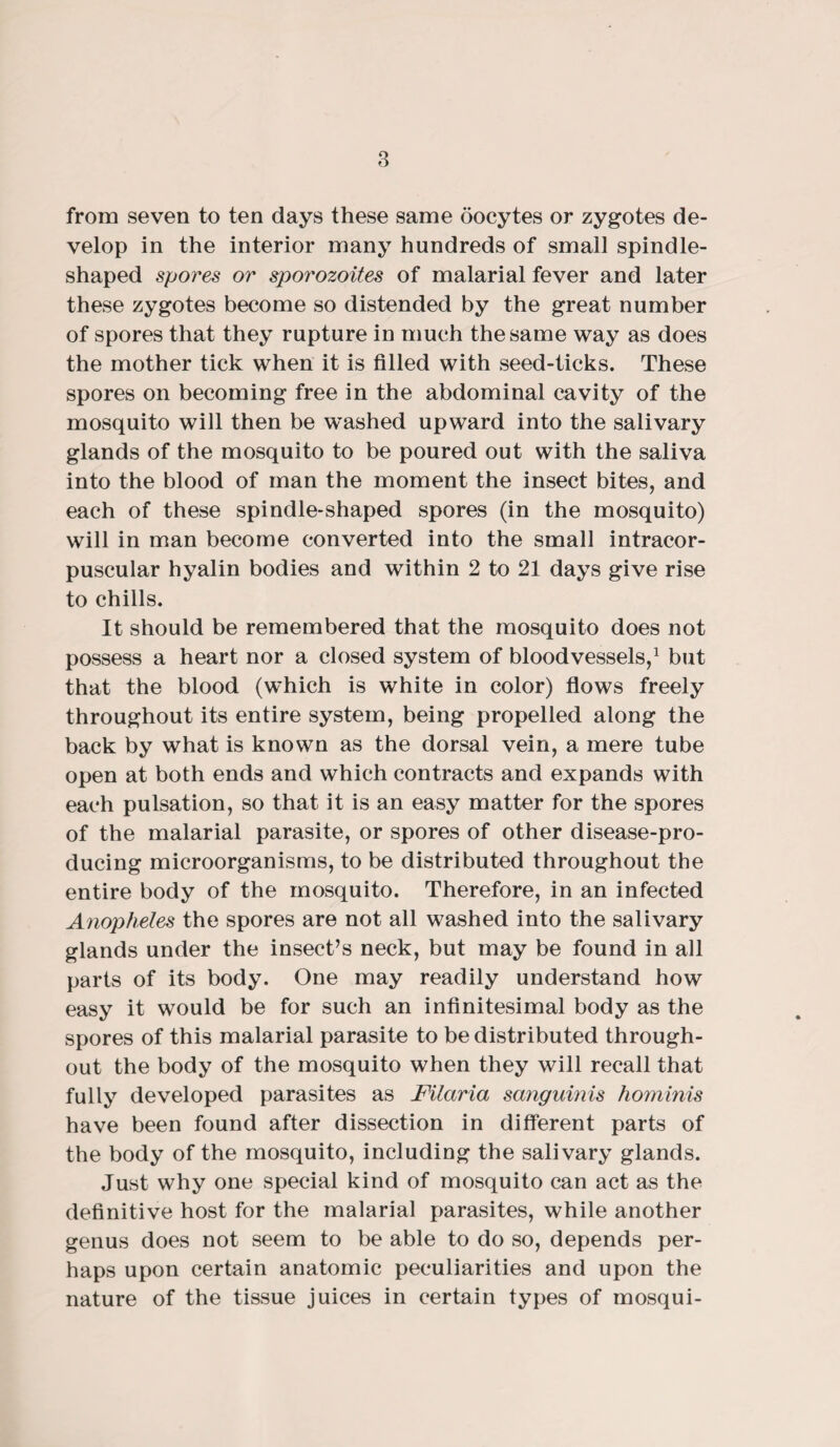 from seven to ten days these same oocytes or zygotes de¬ velop in the interior many hundreds of small spindle- shaped spores or sporozoites of malarial fever and later these zygotes become so distended by the great number of spores that they rupture in much the same way as does the mother tick when it is filled with seed-ticks. These spores on becoming free in the abdominal cavity of the mosquito will then be washed upward into the salivary glands of the mosquito to be poured out with the saliva into the blood of man the moment the insect bites, and each of these spindle-shaped spores (in the mosquito) will in man become converted into the small intracor- puscular hyalin bodies and within 2 to 21 days give rise to chills. It should be remembered that the mosquito does not possess a heart nor a closed system of bloodvessels,1 but that the blood (which is white in color) flows freely throughout its entire system, being propelled along the back by what is known as the dorsal vein, a mere tube open at both ends and which contracts and expands with each pulsation, so that it is an easy matter for the spores of the malarial parasite, or spores of other disease-pro¬ ducing microorganisms, to be distributed throughout the entire body of the mosquito. Therefore, in an infected Anopheles the spores are not all washed into the salivary glands under the insect’s neck, but may be found in all parts of its body. One may readily understand how easy it would be for such an infinitesimal body as the spores of this malarial parasite to be distributed through¬ out the body of the mosquito when they will recall that fully developed parasites as Filaria sanguinis hominis have been found after dissection in different parts of the body of the mosquito, including the salivary glands. Just why one special kind of mosquito can act as the definitive host for the malarial parasites, while another genus does not seem to be able to do so, depends per¬ haps upon certain anatomic peculiarities and upon the nature of the tissue juices in certain types of mosqui-