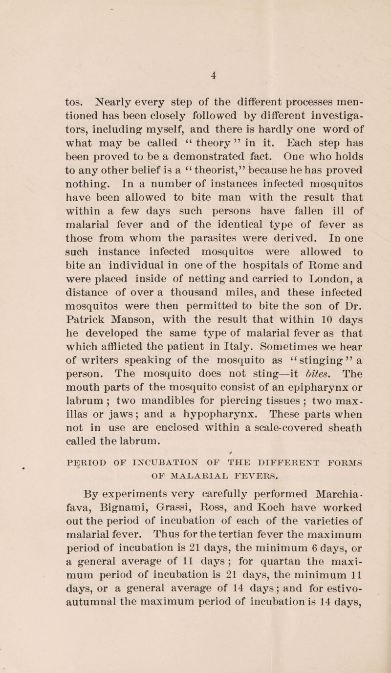 tos. Nearly every step of the different processes men¬ tioned has been closely followed by different investiga¬ tors, including myself, and there is hardly one word of what may be called “ theory ” in it. Each step has been proved to be a demonstrated fact. One who holds to any other belief is a u theorist,” because he has proved nothing. In a number of instances infected mosquitos have been allowed to bite man with the result that within a few days such persons have fallen ill of malarial fever and of the identical type of fever as those from whom the parasites were derived. In one such instance infected mosquitos were allowed to bite an individual in one of the hospitals of Rome and were placed inside of netting and carried to London, a distance of over a thousand miles, and these infected mosquitos were then permitted to bite the son of Dr. Patrick Manson, with the result that within 10 days he developed the same type of malarial fever as that which afflicted the patient in Italy. Sometimes we hear of writers speaking of the mosquito as “ stinging” a person. The mosquito does not sting—it bites. The mouth parts of the mosquito consist of an epipharynx or labrum ; two mandibles for piercing tissues ; two max- illas or jaws; and a hypopharynx. These parts when not in use are enclosed within a scale-covered sheath called the labrum. / PERIOD OF INCUBATION OF THE DIFFERENT FORMS OF MALARIAL FEVERS. By experiments very carefully performed Marehia- fava, Bignami, Grassi, Ross, and Koch have worked out the period of incubation of each of the varieties of malarial fever. Thus for the tertian fever the maximum period of incubation is 21 days, the minimum 6 days, or a general average of 11 days; for quartan the maxi¬ mum period of incubation is 21 days, the minimum 11 days, or a general average of 14 days; and for estivo- autumnal the maximum period of incubation is 14 days,