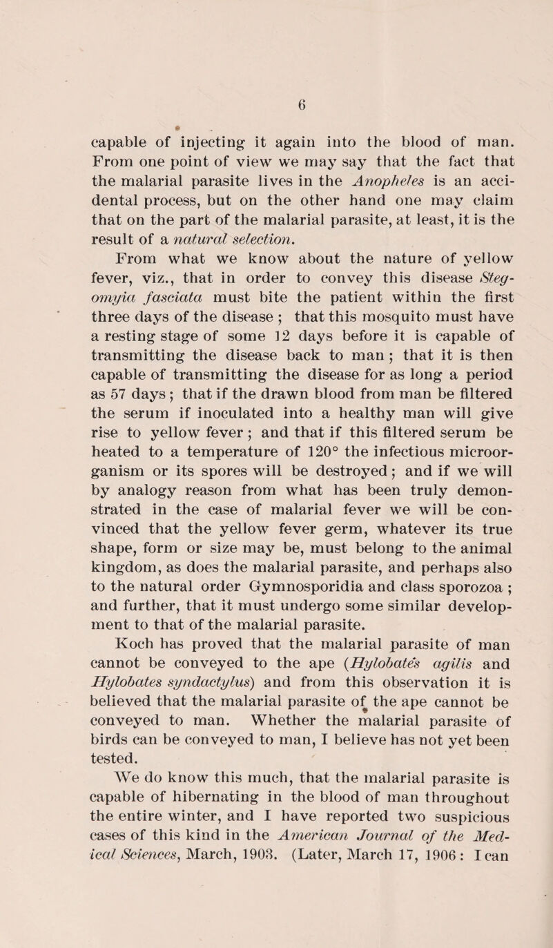 capable of injecting it again into the blood of man. From one point of view we may say that the fact that the malarial parasite lives in the Anopheles is an acci¬ dental process, but on the other hand one may claim that on the part of the malarial parasite, at least, it is the result of a natural selection. From what we know about the nature of yellow fever, viz., that in order to convey this disease Steg- omyia fasciata must bite the patient within the first three days of the disease ; that this mosquito must have a resting stage of some 12 days before it is capable of transmitting the disease back to man ; that it is then capable of transmitting the disease for as long a period as 57 days ; that if the drawn blood from man be filtered the serum if inoculated into a healthy man will give rise to yellow fever ; and that if this filtered serum be heated to a temperature of 120° the infectious microor¬ ganism or its spores will be destroyed; and if we will by analogy reason from what has been truly demon¬ strated in the case of malarial fever we will be con¬ vinced that the yellow fever germ, whatever its true shape, form or size may be, must belong to the animal kingdom, as does the malarial parasite, and perhaps also to the natural order Gymnosporidia and class sporozoa ; and further, that it must undergo some similar develop¬ ment to that of the malarial parasite. Koch has proved that the malarial parasite of man cannot be conveyed to the ape (Hylobates agilis and Hylobates syndactylus) and from this observation it is believed that the malarial parasite of the ape cannot be conveyed to man. Whether the malarial parasite of birds can be conveyed to man, I believe has not yet been tested. We do know this much, that the malarial parasite is capable of hibernating in the blood of man throughout the entire winter, and I have reported two suspicious cases of this kind in the American Journal of the Med¬ ical Sciences, March, 1903. (Later, March 17, 1906: lean