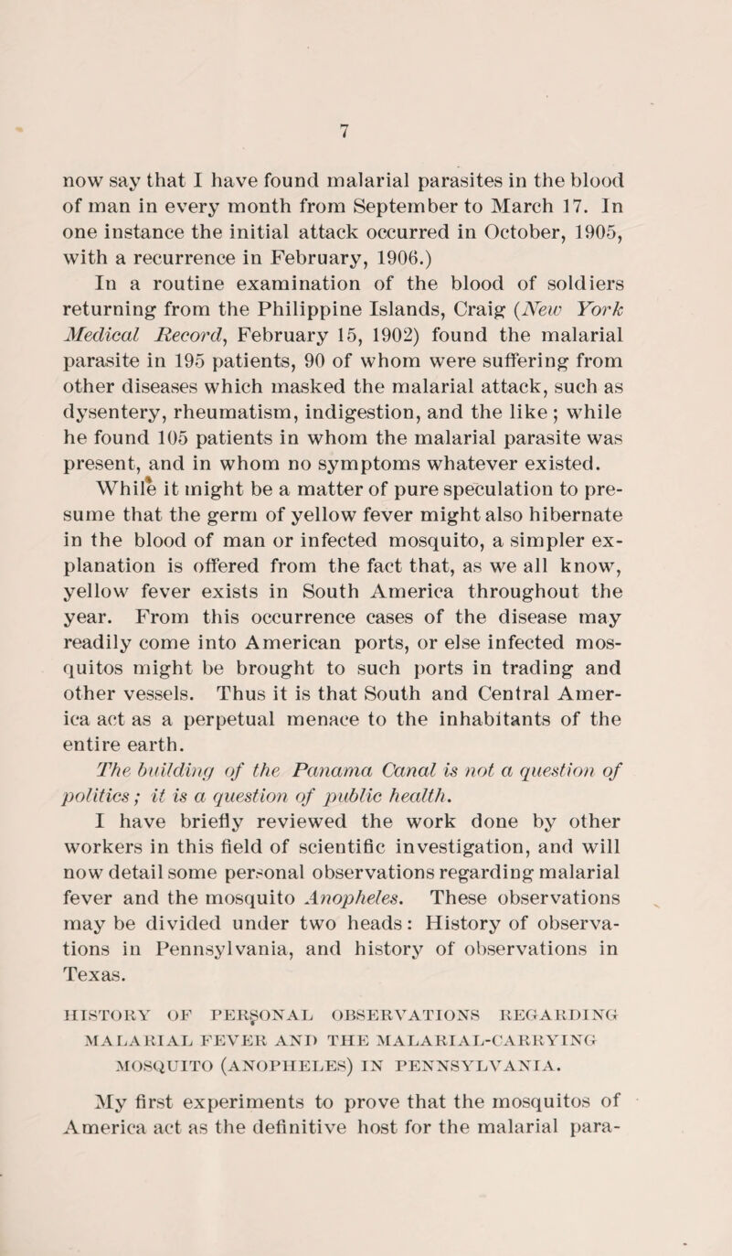 now say that I have found malarial parasites in the blood of man in every month from September to March 17. In one instance the initial attack occurred in October, 1905, with a recurrence in February, 1900.) In a routine examination of the blood of soldiers returning from the Philippine Islands, Craig {New York Medical Record, February 15, 1902) found the malarial parasite in 195 patients, 90 of whom were suffering from other diseases which masked the malarial attack, such as dysentery, rheumatism, indigestion, and the like ; while he found 105 patients in whom the malarial parasite was present, and in whom no symptoms whatever existed. While it might be a matter of pure speculation to pre¬ sume that the germ of yellow fever might also hibernate in the blood of man or infected mosquito, a simpler ex¬ planation is offered from the fact that, as we all know, yellow fever exists in South America throughout the year. From this occurrence cases of the disease may readily come into American ports, or else infected mos¬ quitos might be brought to such ports in trading and other vessels. Thus it is that South and Central Amer¬ ica act as a perpetual menace to the inhabitants of the entire earth. The building of the Panama Canal is not a question of politics; it is a question of public health. I have briefly reviewed the work done by other workers in this field of scientific investigation, and will now detail some personal observations regarding malarial fever and the mosquito Anopheles. These observations may be divided under two heads: History of observa¬ tions in Pennsylvania, and history of observations in Texas. HISTORY OF PERSONAL OBSERVATIONS REGARDING MALARIAL FEVER AND THE MALARIAL-CARRYING MOSQUITO (ANOPHELES) IN PENNSYLVANIA. My first experiments to prove that the mosquitos of America act as the definitive host for the malarial para-