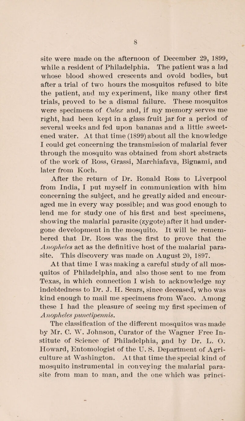 site were made on the afternoon of December 29, 1899, while a resident of Philadelphia. The patient was a lad whose blood showed crescents and ovoid bodies, but after a trial of two hours the mosquitos refused to bite the patient, and my experiment, like many other first trials, proved to be a dismal failure. These mosquitos were specimens of Culex and, if my memory serves me right, had been kept in a glass fruit jar for a period of several weeks and fed upon bananas and a little sweet¬ ened water. At that time (1899) about all the knowledge I could get concerning the transmission of malarial fever through the mosquito was obtained from short abstracts of the work of Ross, Grassi, Marchiafava, Bignami, and later from Koch. After the return of Dr. Ronald Ross to Liverpool from India, I put myself in communication with him concerning the subject, and he greatly aided and encour¬ aged me in every way possible; and was good enough to lend me for study one of his first and best specimens, showing the malarial parasite (zygote) after it had under¬ gone development in the mosquito. It will be remem¬ bered that Dr. Ross was the first to prove that the Anopheles act as the definitive host of the malarial para¬ site. This discovery was made on August 20, 1897. At that time I was making a careful study of all mos¬ quitos of Philadelphia, and also those sent to me from Texas, in which connection I wish to acknowledge my indebtedness to Dr. J. H. Sears, since deceased, who was kind enough to mail me specimens from Waco. Among these I had the pleasure of seeing my first specimen of Anopheles punctipennis. The classification of the different mosquitos was made by Mr. C. W. Johnson, Curator of the Wagner Free In¬ stitute of Science of Philadelphia, ^nd by Dr. L. O. Howard, Entomologist of the U. S. Department of Agri¬ culture at Washington. At that time the special kind of mosquito instrumental in conveying the malarial para¬ site from man to man, and the one which was princi-