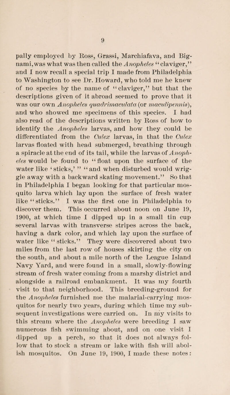 pally employed by Ross, Grassi, Marchiafava, and Big- nami, was what was then called the Anopheles “ claviger,” and I now recall a special trip I made from Philadelphia to Washington to see Dr. Howard, who told me he knew of no species by the name of “claviger,” but that the descriptions given of it abroad seemed to prove that it was our own Anopheles quadrimaculata (or maculvpennis), and who showred me specimens of this species. I had also read of the descriptions written by Ross of how to identify the Anopheles larvas, and how they could be differentiated from the Culex larvas, in that the Culex larvas floated with head submerged, breathing through a spiracle at the end of its tail, while the larvas of Anoph¬ eles would be found to “float upon the surface of the water like ‘sticks,’ ” “and when disturbed would wrig¬ gle away with a backward skating movement.” So that in Philadelphia I began looking for that particular mos¬ quito larva which lay upon the surface of fresh water like “ sticks.” I was the first one in Philadelphia to discover them. This occurred about noon on June 19, 1900, at which time I dipped up in a small tin cup several larvas with transverse stripes across the back, having a dark color, and which lay upon the surface of water like “sticks.” They were discovered about two miles from the last row of houses skirting the city on the south, and about a mile north of the League Island Navy Yard, and were found in a small, slowly-flowing stream of fresh water coming from a marshy district and alongside a railroad embankment. It was my fourth visit to that neighborhood. This breeding-ground for the Anopheles furnished me the malarial-carrying mos¬ quitos for nearly two years, during which time my sub¬ sequent investigations were carried on. In my visits to this stream where the Anopheles were breeding I saw numerous fish swimming about, and on one visit I dipped up a perch, so that it does not always fol- lowT that to stock a stream or lake with fish will abol¬ ish mosquitos. On June 19, 1900, I made these notes: