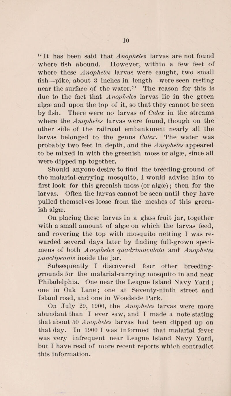 “It has been said that Anopheles larvas are not found where fish abound. However, within a few feet of where these Anopheles larvas were caught, two small fish—pike, about 3 inches in length—were seen resting near the surface of the water.” The reason for this is due to the fact that Anopheles larvas lie in the green algse and upon the top of it, so that they cannot be seen by fish. There were no larvas of Culex in the streams where the Anopheles larvas were found, though on the other side of the railroad embankment nearly all the larvas belonged to the genus Culex. The water was probably two feet in depth, and the Anopheles appeared to be mixed in with the greenish moss or algte, since all were dipped up together. Should anyone desire to find the breeding-ground of the malarial-carrying mosquito, I would advise him to first look for this greenish moss (or algse); then for the larvas. Often the larvas cannot be seen until they have pulled themselves loose from the meshes of this green¬ ish algae. On placing these larvas in a glass fruit jar, together with a small amount of algae on which the larvas feed, and covering the top with mosquito netting I was re¬ warded several days later by finding full-grown speci¬ mens of both Anopheles quadrimaculata and Anopheles punctipennis inside the jar. Subsequently I discovered four other breeding- grounds for the malarial-carrying mosquito in and near Philadelphia. One near the League Island Navy Yard ; one in Oak Lane; one at Seventy-ninth street and Island road, and one in Woodside Park. On July 29, 1900, the Anopheles larvas were more abundant than I ever saw, and I made a note stating that about 50 Anopheles larvas had been dipped up on that day. In 1900 I was informed that malarial fever was very infrequent near League Island Navy Yard, but I have read of more recent reports which contradict this information.