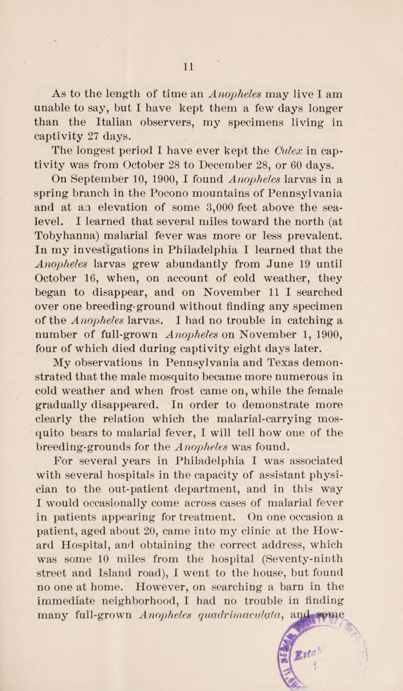 As to the length of time an Anopheles may live I am unable to say, but I have kept them a few days longer than the Italian observers, my specimens living in captivity 27 days. The longest period I have ever kept the Culex in cap¬ tivity was from October 28 to December 28, or 60 days. On September 10, 1900, I found Anopheles larvas in a spring branch in the Pocono mountains of Pennsylvania and at an elevation of some 8,000 feet above the sea- level. I learned that several miles toward the north (at Tobyhanna) malarial fever was more or less prevalent. In my investigations in Philadelphia I learned that the Anopheles larvas grew abundantly from June 19 until October 16, when, on account of cold weather, they began to disappear, and on November 11 I searched over one breeding-ground without finding any specimen of the Anopheles larvas. I had no trouble in catching a number of full-grown Anopheles on November 1, 1900, four of which died during captivity eight days later. My observations in Pennsylvania and Texas demon¬ strated that the male mosquito became more numerous in cold weather and when frost came on, while the female gradually disappeared. In order to demonstrate more clearly the relation which the malarial-carrying mos¬ quito bears to malarial fever, I will tell how one of the breeding-grounds for the Anopheles was found. For several years in Philadelphia I was associated with several hospitals in the capacity of assistant physi¬ cian to the out-patient department, and in this way I would occasionally come across cases of malarial fever in patients appearing for treatment. On one occasion a patient, aged about 20, came into my clinic at the How¬ ard Hospital, and obtaining the correct address, which was some 10 miles from the hospital (Seventy-ninth street and Island road), I went to the house, but found no one at home. However, on searching a barn in the immediate neighborhood, I had no trouble in finding many full-grown Anopheles quadrimaculcata, amf^pme