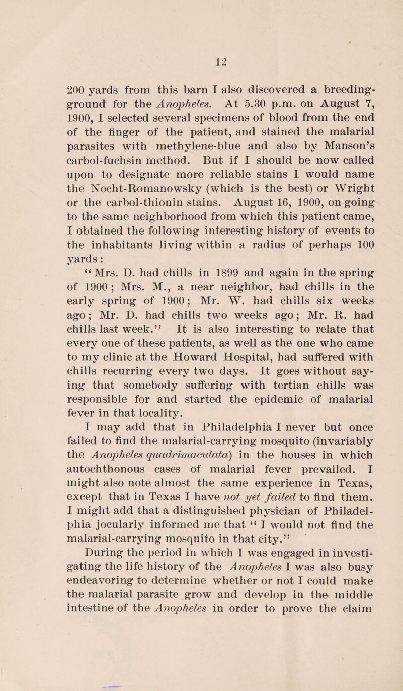 200 yards from this barn I also discovered a breeding- ground for the Anopheles. At 5.30 p.m. on August 7, 1900, I selected several specimens of blood from the end of the finger of the patient, and stained the malarial parasites with methylene-blue and also by Manson’s carbol-fuchsin method. But if I should be now called upon to designate more reliable stains I would name the Nocht-Romanowsky (which is the best) or Wright or the carbol-thionin stains. August 16, 1900, on going to the same neighborhood from which this patient came, I obtained the following interesting history of events to the inhabitants living within a radius of perhaps 100 yards : “Mrs. D. had chills in 1899 and again in the spring of 1900 ; Mrs. M., a near neighbor, had chills in the early spring of 1900; Mr. W. had chills six weeks ago; Mr. D. had chills two weeks ago; Mr. R. had chills last week.” It is also interesting to relate that every one of these patients, as well as the one who came to my clinic at the Howard Hospital, had suffered with chills recurring every two days. It goes without say¬ ing that somebody suffering with tertian chills was responsible for and started the epidemic of malarial fever in that locality. I may add that in Philadelphia I never but once failed to find the malarial-carrying mosquito (invariably the Anopheles quadrimaculata) in the houses in which autochthonous cases of malarial fever prevailed. I might also note almost the same experience in Texas, except that in Texas I have not yet failed to find them. I might add that a distinguished physician of Philadel¬ phia jocularly informed me that “ I would not find the malarial-carrying mosquito in that city.” During the period in which I was engaged in investi¬ gating the life history of the Anopheles I was also busy endeavoring to determine whether or not I could make the malarial parasite grow and develop in the middle intestine of the Anopheles in order to prove the claim
