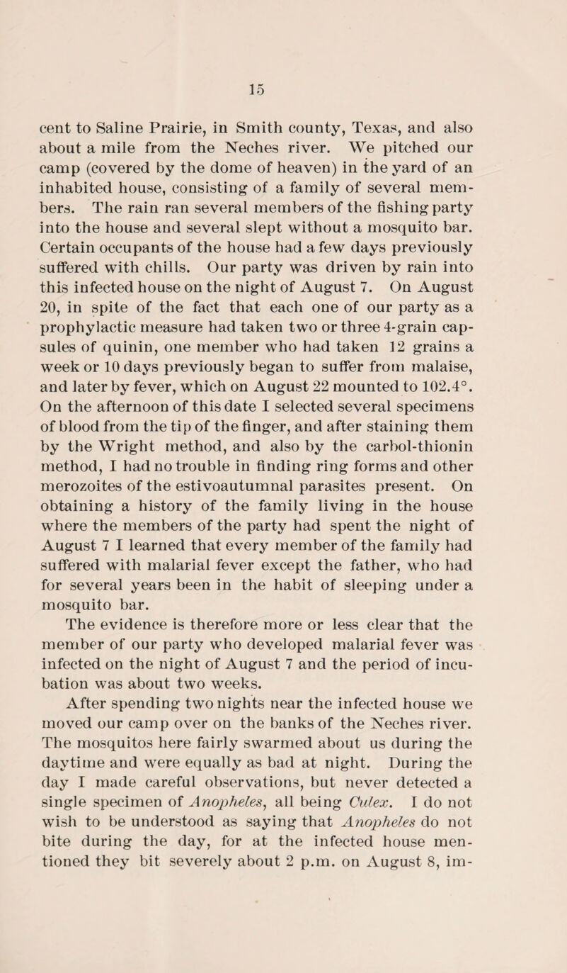 cent to Saline Prairie, in Smith county, Texas, and also about a mile from the Neches river. We pitched our camp (covered by the dome of heaven) in the yard of an inhabited house, consisting of a family of several mem¬ bers. The rain ran several members of the fishing party into the house and several slept without a mosquito bar. Certain occupants of the house had a few days previously suffered with chills. Our party was driven by rain into this infected house on the night of August 7. On August 20, in spite of the fact that each one of our party as a prophylactic measure had taken two or three 4-grain cap¬ sules of quinin, one member who had taken 12 grains a week or 10 days previously began to suffer from malaise, and later by fever, which on August 22 mounted to 102.4°. On the afternoon of this date I selected several specimens of blood from the tip of the finger, and after staining them by the Wright method, and also by the carbol-thionin method, I had no trouble in finding ring forms and other merozoites of the estivoautumnal parasites present. On obtaining a history of the family living in the house where the members of the party had spent the night of August 7 I learned that every member of the family had suffered with malarial fever except the father, who had for several years been in the habit of sleeping under a mosquito bar. The evidence is therefore more or less clear that the member of our party who developed malarial fever was infected on the night of August 7 and the period of incu¬ bation was about two weeks. After spending two nights near the infected house we moved our camp over on the banks of the Neches river. The mosquitos here fairly swarmed about us during the daytime and were equally as bad at night. During the day I made careful observations, but never detected a single specimen of Anopheles, all being Culex. I do not wish to be understood as saying that Anopheles do not bite during the day, for at the infected house men¬ tioned they bit severely about 2 p.m. on August 8, im-