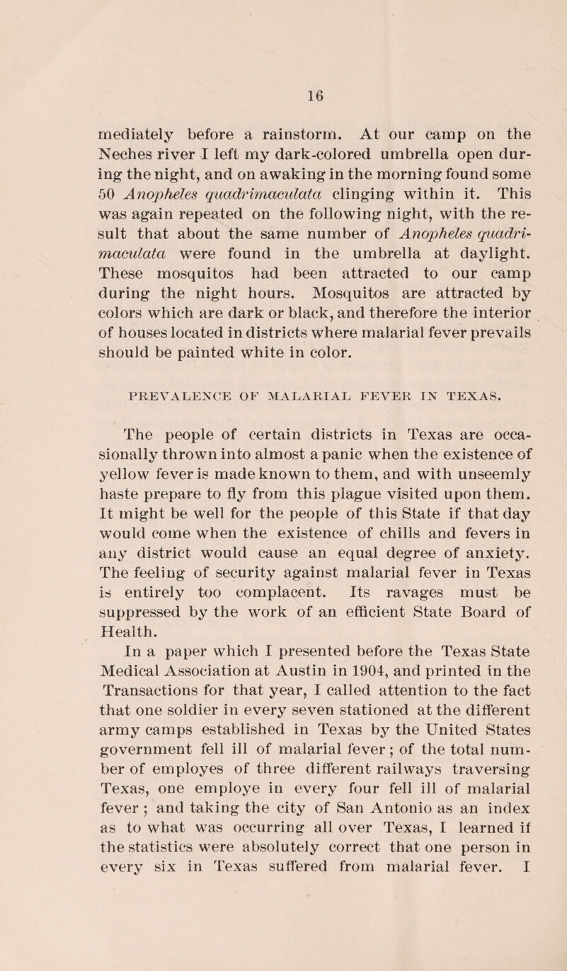 mediately before a rainstorm. At our camp on the Neches river I left my dark-colored umbrella open dur¬ ing the night, and on awaking in the morning found some 50 Anopheles quadrimaculata clinging within it. This was again repeated on the following night, with the re¬ sult that about the same number of Anopheles quadri¬ maculata were found in the umbrella at daylight. These mosquitos had been attracted to our camp during the night hours. Mosquitos are attracted by colors which are dark or black, and therefore the interior of houses located in districts where malarial fever prevails should be painted white in color. PREVALENCE OF MALARIAL FEVER IN TEXAS. The people of certain districts in Texas are occa¬ sionally thrown into almost a panic when the existence of yellow fever is made known to them, and with unseemly haste prepare to fly from this plague visited upon them. It might be well for the people of this State if that day would come when the existence of chills and fevers in any district would cause an equal degree of anxiety. The feeling of security against malarial fever in Texas is entirely too complacent. Its ravages must be suppressed by the work of an efficient State Board of Health. In a paper which I presented before the Texas State Medical Association at Austin in 1904, and printed in the Transactions for that year, I called attention to the fact that one soldier in every seven stationed at the different army camps established in Texas by the United States government fell ill of malarial fever; of the total num¬ ber of employes of three different railways traversing Texas, one employe in every four fell ill of malarial fever ; and taking the city of San Antonio as an index as to what w7as occurring all over Texas, I learned if the statistics were absolutely correct that one person in every six in Texas suffered from malarial fever. I