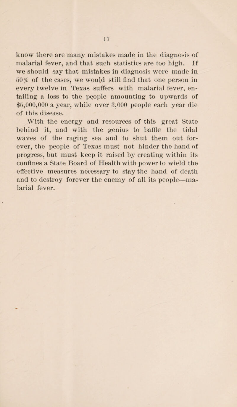 know there are many mistakes made in the diagnosis of malarial fever, and that such statistics are too high. If we should say that mistakes in diagnosis were made in 50 fo of the cases, we would still find that one person in every twelve in Texas suffers with malarial fever, en¬ tailing a loss to the people amounting to upwards of $5,000,000 a year, while over 3,000 people each year die of this disease. With the energy and resources of this great State behind it, and with the genius to baffle the tidal waves of the raging sea and to shut them out for¬ ever, the people of Texas must not hinder the hand of progress, but must keep it raised by creating within its confines a State Board of Health with power to wield the effective measures necessary to stay the hand of death and to destroy forever the enemy of all its people—ma¬ larial fever.