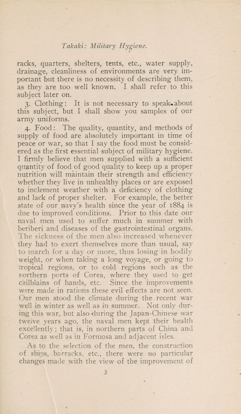 * racks, quarters, shelters, tents, etc., water supply, drainage, cleanliness of environments are very im¬ portant but there is no necessity of describing them, as they are too well known. I shall refer to this subject later on. 3. Clothing: It is not necessary to speak*about this subject, but I shall show you samples of our army uniforms. 4. Food: The quality, quantity, and methods of supply of food are absolutely important in time of peace or war, so that I say the food must be consid¬ ered as the first essential subject of military hygiene. I firmly believe that men supplied with a sufficient quantity of food of good quality to keep up a proper nutrition will maintain their strength and efficiency whether they live in unhealthy places or are exposed to inclement weather with a deficiency of clothing and lack of proper shelter. For example, the better state of our navy’s health since the year of 1884 is due to improved conditions. Prior to this date our naval men used to suffer much in summer with beriberi and diseases of the gastrointestinal organs. The sickness of the men also increased whenever they had to exert themselves more than usual, say to march for a day or more, thus losing in bodily weight, or when taking a long voyage, or going to tropical regions, or to cold regions such as the northern ports of Corea, where they used to get chilblains of hands, etc. Since the improvements were made in rations these evil effects are not seen. Our men stood the climate during the recent war well in winter as well as in summer. Not only dur¬ ing this war, but also during the Japan-Chinese war twelve years ago, the naval men kept their health excellently ; that is, in northern parts of China and Corea as well as in Formosa and adjacent isles. As to the selection of the men, the construction of ships, barracks, etc., there were no particular changes made with the view of the improvement of