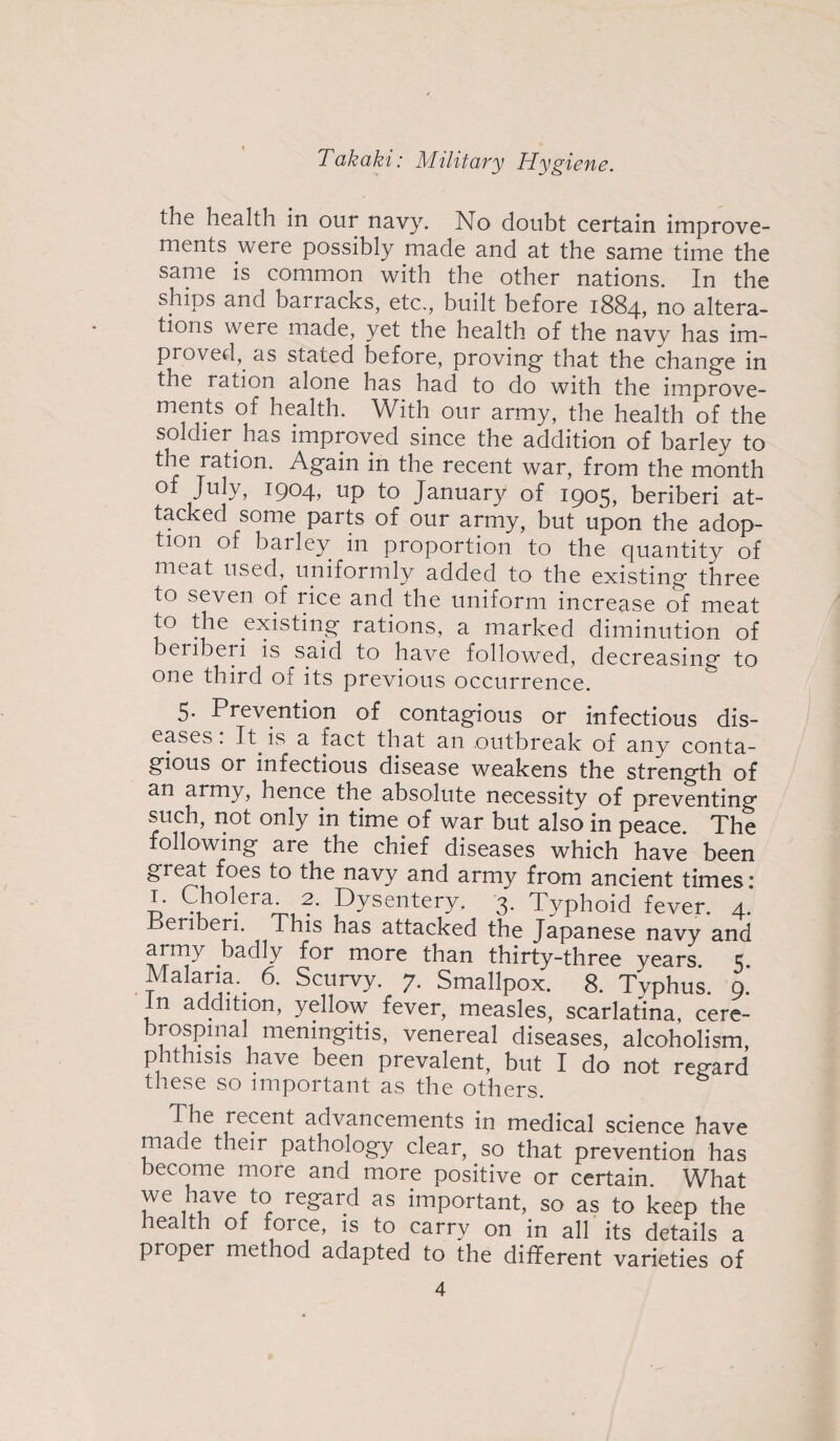 the health in our navy. No doubt certain improve¬ ments were possibly made and at the same time the same is common with the other nations. In the ships and barracks, etc., built before 1884, no altera¬ tions were made, yet the health of the navy has im¬ proved, as stated before, proving that the change in the ration alone has had to do with the improve¬ ments of health. With our army, the health of the soldier has improved since the addition of barley to the ration. Again in the recent war, from the month °f Jujy, x9°4> up to January of 1905, beriberi at¬ tacked some parts of our army, but upon the adop¬ tion of barley in proportion to the quantity of meat used, uniformly added to the existing three to seven of rice and the uniform increase of meat to the existing rations, a marked diminution of beiiberi is said to have followed, decreasing to one third of its previous occurrence. 5. Prevention of contagious or infectious dis¬ eases. It is a fact that an outbreak of any conta¬ gious or infectious disease weakens the strength of an army, hence the absolute necessity of preventing such, not only in time of war but also in peace. The following are the chief diseases which have been great foes to the navy and army from ancient times: 1. Cholera 2. Dysentery. 3. Typhoid fever. 4. Beriberi. This has attacked the Japanese navy and army badly for more than thirty-three vears c Malaria. 6. Scurvy. 7. Smallpox3. 8. Typhus. 9.' In addition, yellow fever, measles, scarlatina, cere¬ brospinal meningitis, venereal diseases, alcoholism, phthisis have been prevalent, but I do not regard these so important as the others. The recent adi^ancements in medical science have made their pathology clear, so that prevention has become more and more positive or certain. What we have to regard as important, so as to keep the health of force, is to carry on in all its details a proper method adapted to the different varieties of