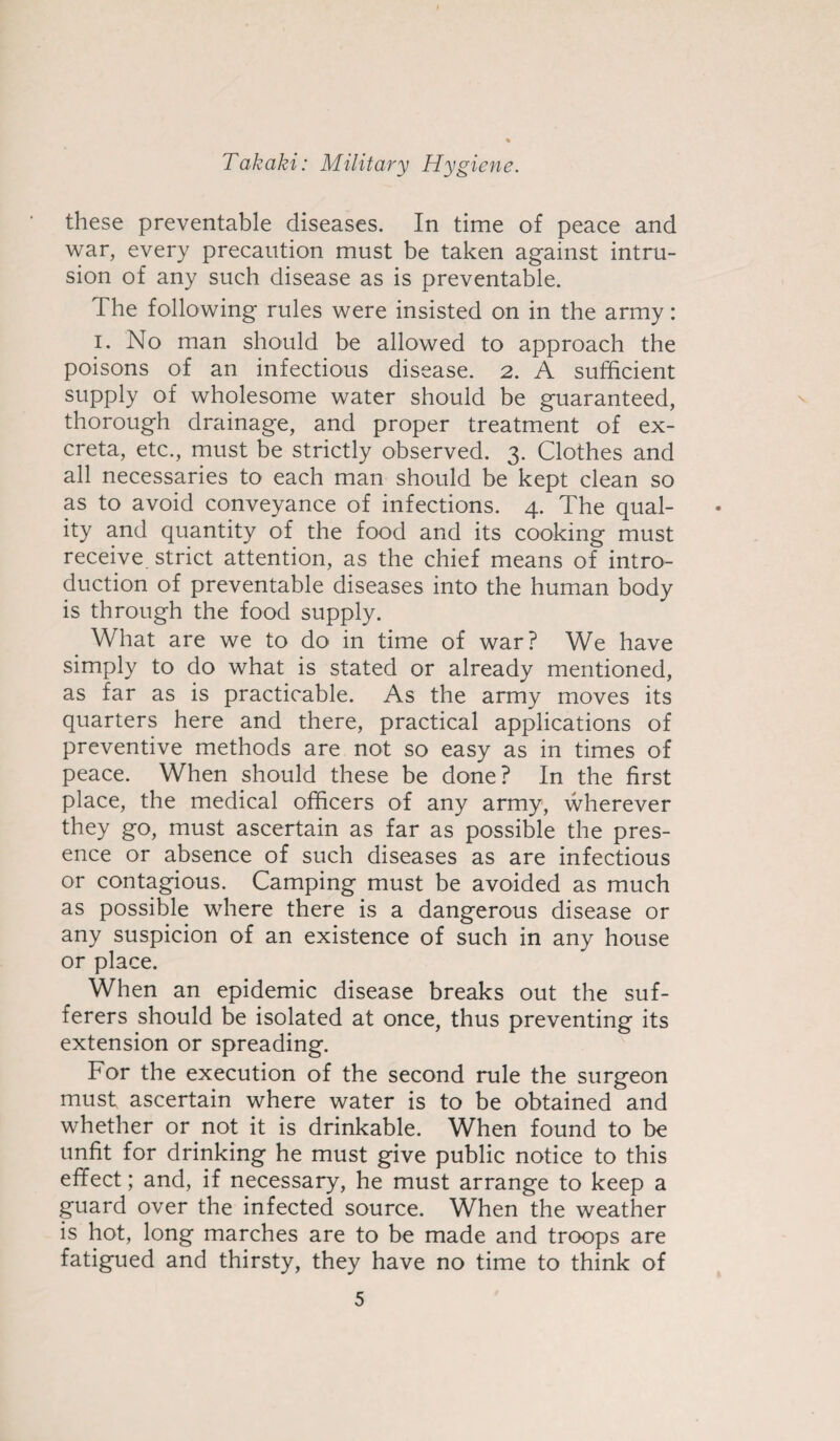 these preventable diseases. In time of peace and war, every precaution must be taken against intru¬ sion of any such disease as is preventable. The following rules were insisted on in the army: i. No man should be allowed to approach the poisons of an infectious disease. 2. A sufficient supply of wholesome water should be guaranteed, thorough drainage, and proper treatment of ex¬ creta, etc., must be strictly observed. 3. Clothes and all necessaries to each man should be kept clean so as to avoid conveyance of infections. 4. The qual¬ ity and quantity of the food and its cooking must receive strict attention, as the chief means of intro¬ duction of preventable diseases into the human body is through the food supply. What are we to do in time of war? We have simply to do what is stated or already mentioned, as far as is practicable. As the army moves its quarters here and there, practical applications of preventive methods are not so easy as in times of peace. When should these be done? In the first place, the medical officers of any army, wherever they go, must ascertain as far as possible the pres¬ ence or absence of such diseases as are infectious or contagious. Camping must be avoided as much as possible where there is a dangerous disease or any suspicion of an existence of such in any house or place. When an epidemic disease breaks out the suf¬ ferers should be isolated at once, thus preventing its extension or spreading. For the execution of the second rule the surgeon must ascertain where water is to be obtained and whether or not it is drinkable. When found to be unfit for drinking he must give public notice to this effect; and, if necessary, he must arrange to keep a guard over the infected source. When the weather is hot, long marches are to be made and troops are fatigued and thirsty, they have no time to think of