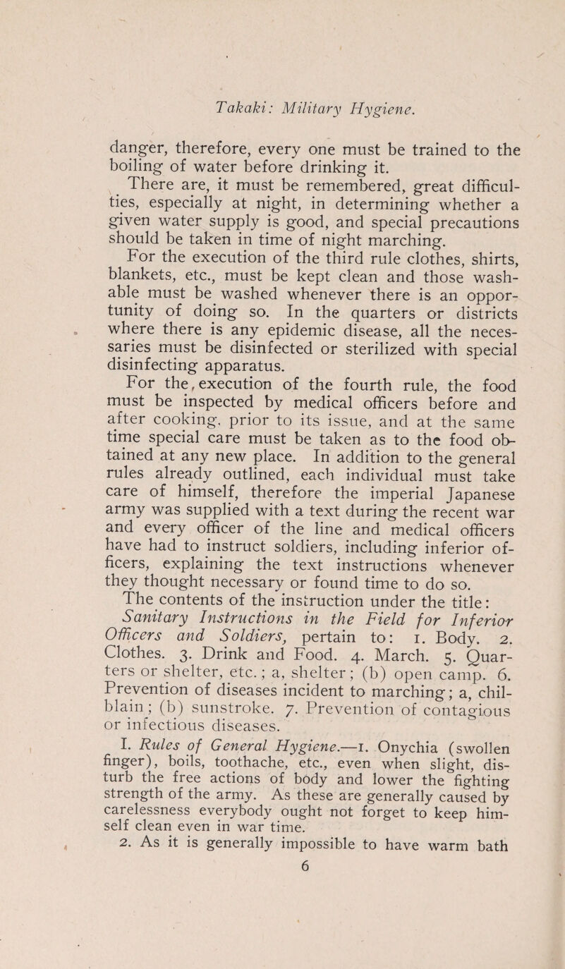 danger, therefore, every one must be trained to the boiling of water before drinking it. There are, it must be remembered, great difficul¬ ties, especially at night, in determining whether a given water supply is good, and special precautions should be taken in time of night marching. For the execution of the third rule clothes, shirts, blankets, etc., must be kept clean and those wash¬ able must be washed whenever there is an oppor¬ tunity of doing so. In the quarters or districts where there is any epidemic disease, all the neces¬ saries must be disinfected or sterilized with special disinfecting apparatus. For the, execution of the fourth rule, the food must be inspected by medical officers before and after cooking, prior to its issue, and at the same time special care must be taken as to the food ob¬ tained at any new place. In addition to the general rules already outlined, each individual must take care of himself, therefore the imperial Japanese army was supplied with a text during the recent war and every officer of the line and medical officers have had to instruct soldiers, including inferior of¬ ficers, explaining the text instructions whenever they thought necessary or found time to do so. The contents of the instruction under the title: Sanitary Instructions in the Field for Inferior Officers and Soldiers, pertain to: i. Body. 2. Clothes. 3. Drink and Food. 4. March. 5. Quar¬ ters or shelter, etc.; a, shelter; (b) open camp. 6. Prevention of diseases incident to marching; a, chil¬ blain ; (b) sunstroke. 7. Prevention of contagious or infectious diseases. 1. Rules of General Hygiene.—1. Onychia (swollen finger), boils, toothache, etc., even when slight, dis¬ turb the free actions of body and lower the fighting strength of the army. As these are generally caused by carelessness everybody ought not forget to keep him¬ self clean even in war time. 2. As it is generally impossible to have warm bath