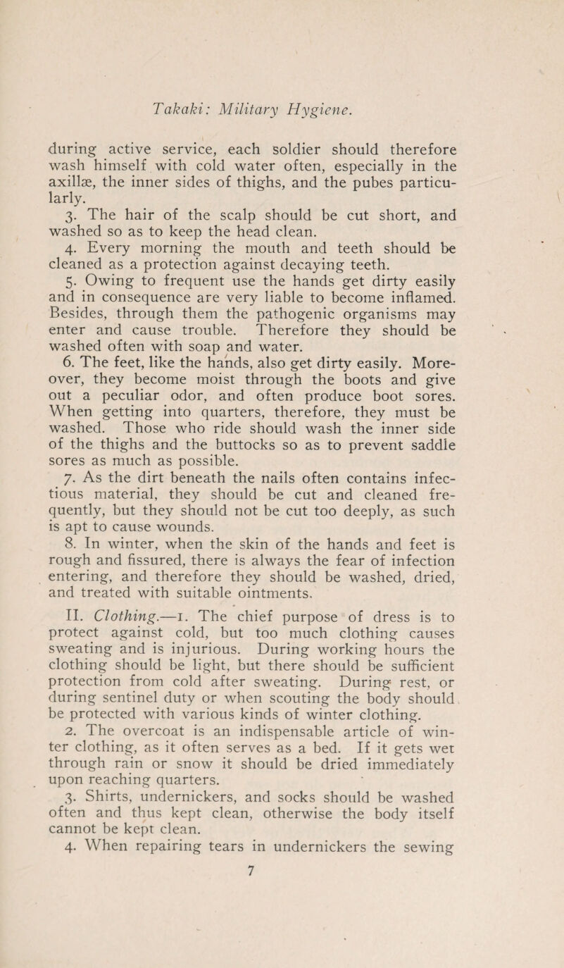 during active service, each soldier should therefore wash himself with cold water often, especially in the axillae, the inner sides of thighs, and the pubes particu¬ larly. 3. The hair of the scalp should be cut short, and washed so as to keep the head clean. 4. Every morning the mouth and teeth should be cleaned as a protection against decaying teeth. 5. Owing to frequent use the hands get dirty easily and in consequence are very liable to become inflamed. Besides, through them the pathogenic organisms may enter and cause trouble. Therefore they should be washed often with soap and water. 6. The feet, like the hands, also get dirty easily. More¬ over, they become moist through the boots and give out a peculiar odor, and often produce boot sores. When getting into quarters, therefore, they must be washed. Those who ride should wash the inner side of the thighs and the buttocks so as to prevent saddle sores as much as possible. 7. As the dirt beneath the nails often contains infec¬ tious material, they should be cut and cleaned fre¬ quently, but they should not be cut too deeply, as such is apt to cause wounds. 8. In winter, when the skin of the hands and feet is rough and fissured, there is always the fear of infection entering, and therefore they should be washed, dried, and treated with suitable ointments. II. Clothing.—1. The chief purpose of dress is to protect against cold, but too much clothing causes sweating and is injurious. During working hours the clothing should be light, but there should be sufficient protection from cold after sweating. During rest, or during sentinel duty or when scouting the body should be protected with various kinds of winter clothing. 2. The overcoat is an indispensable article of win¬ ter clothing, as it often serves as a bed. If it gets wet through rain or snow it should be dried immediately upon reaching quarters. 3. Shirts, undernickers, and socks should be washed often and thus kept clean, otherwise the body itself cannot be kept clean. 4. When repairing tears in undernickers the sewing