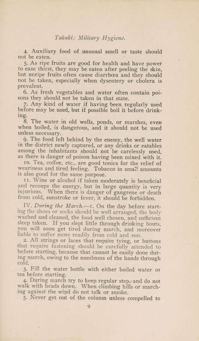 4. Auxiliary food of unusual smell or taste should not be eaten. 5. As ripe fruits are good for health and have power to ease thirst, they may be eaten after peeling the skin, but unripe fruits often cause diarrhoea and they should not be taken, especially when dysentery or cholera is prevalent. 6. As fresh vegetables and water often contain poi¬ sons they should not be taken in that state. 7. Any kind of water if having been regularly used before may be used, but if possible boil it before drink¬ ing. 8. The water in old wells, ponds, or marshes, even when boiled, is dangerous, and it should not be used unless necessary. 9. The food left behind by the enemy, the well water in the district newly captured, or any drinks or eatables among the inhabitants should not be carelessly used, as there is danger of poison having been mixed with it. 10. Tea, coffee, etc., are good tonics for the relief of weariness and tired feeling. Tobacco in small amounts is also good for the same purpose. 11. Wine or alcohol if taken moderately is beneficial and recoups the energy, but in large quantity is very injurious. When there is danger of gangrene or death from cold, sunstroke or fever, it should be forbidden. IV. During the March.—1. On the day before start¬ ing the shoes or socks should be well arranged, the body washed and cleaned, the food well chosen, and sufficient sleep taken. If you slept little through drinking bouts, you will soon get tired during march, and moreover liable to suffer more readily from cold and sun. 2. All strings or laces that require tying, or buttons that require fastening should be carefully attended to before starting, because that cannot be easily done dur¬ ing march, owing to the numbness of the hands through cold. 3. Fill the water bottle with either boiled water or tea before starting. 4. During march try to keep regular step,- and do not walk with heads down. When climbing hills or march¬ ing against the wind do not talk or smoke. 5. Never get out of the column unless compelled to