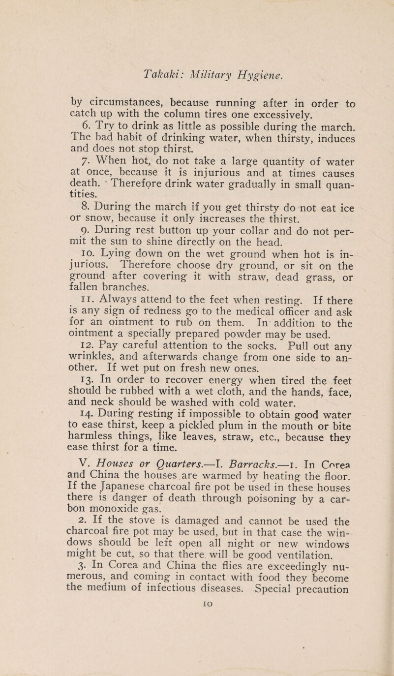 by circumstances, because running after in order to catch up with the column tires one excessively. 6. Try to drink as little as possible during the march. The bad habit of drinking water, when thirsty, induces and does not stop thirst. 7. When hot, do not take a large quantity of water at once, because it is injurious and at times causes death. * Therefore drink water gradually in small quan¬ tities. 8. During the march if you get thirsty do not eat ice or snow, because it only increases the thirst. 9. During rest button up your collar and do not per¬ mit the sun to shine directly on the head. 10. Lying down on the wet ground when hot is in¬ jurious. Therefore choose dry ground, or sit on the ground after covering it with straw, dead grass, or fallen branches. 11. Always attend to the feet when resting. If there is any sign of redness go to the medical officer and ask for an ointment to rub on them. In addition to the ointment a specially prepared powder may be used. 12. Pay careful attention to the socks. Pull out any wrinkles, and afterwards change from one side to an¬ other. If wet put on fresh new ones. 13. In order to recover energy when tired the feet should be rubbed with a wet cloth, and the hands, face, and neck should be washed with cold water. 14. During resting if impossible to obtain good water to ease thirst, keep a pickled plum in the mouth or bite harmless things, like leaves, straw, etc., because they ease thirst for a time. V. Houses or Quarters.—I. Barracks.—1. In Corea and China the houses are warmed by heating the floor. If the Japanese charcoal fire pot be used in these houses there is danger of death through poisoning by a car¬ bon monoxide gas. 2. If the stove is damaged and cannot be used the charcoal fire pot may be used, but in that case the win¬ dows should be left open all night or new windows might be cut, so that there will be good ventilation. 3. In Corea and China the flies are exceedingly nu¬ merous, and coming in contact with food they become the medium of infectious diseases. Special precaution