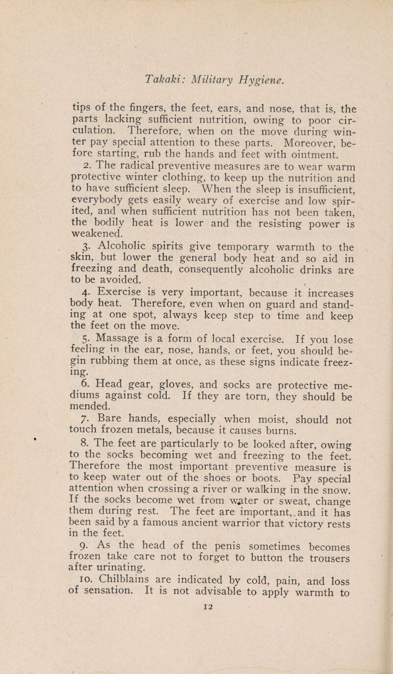 tips of the.fingers, the feet, ears, and nose, that is, the parts lacking sufficient nutrition, owing to poor cir¬ culation. Therefore, when on the move during win¬ ter pay special attention to these parts. Moreover, be¬ fore starting, rub the hands and feet with ointment. 2. The radical preventive measures are to wear warm protective winter clothing, to keep up the nutrition and to have sufficient sleep. When the sleep is insufficient, everybody gets easily weary of exercise and low spir¬ ited, and when sufficient nutrition has not been taken, the bodily heat is lower and the resisting power is weakened. 3- Alcoholic spirits give temporary warmth to the skin, but lower the general body heat and so aid in freezing and death, consequently alcoholic drinks are to be avoided. - 9 4. Exercise is very important, because it increases body heat. Therefore, even when on guard and stand¬ ing at one spot, always keep step to time and keep the feet on the move. 5. Massage is a form of local exercise. If you lose feeling in the ear, nose, hands, or feet, you should be¬ gin rubbing them at once, as these signs indicate freez¬ ing. 6. Head gear, gloves, and socks are protective me¬ diums against cold. If they are torn, they should be mended. 7. Bare hands, especially when moist, should not touch frozen metals, because it causes burns. 8. The feet are particularly to be looked after, owing to the socks becoming wet and freezing to the feet. Therefore the most important preventive measure is to keep water out of the shoes or boots. Pay special attention when crossing a river or walking in the snow. If the socks become wet from water or sweat, change them during rest. The feet are important,.and it has been said by a famous ancient warrior that victory rests in the feet. 9. As the head of the penis sometimes becomes frozen take care not to forget to button the trousers after urinating. 10. Chilblains are indicated by cold, pain, and loss of sensation. It is not advisable to apply warmth to