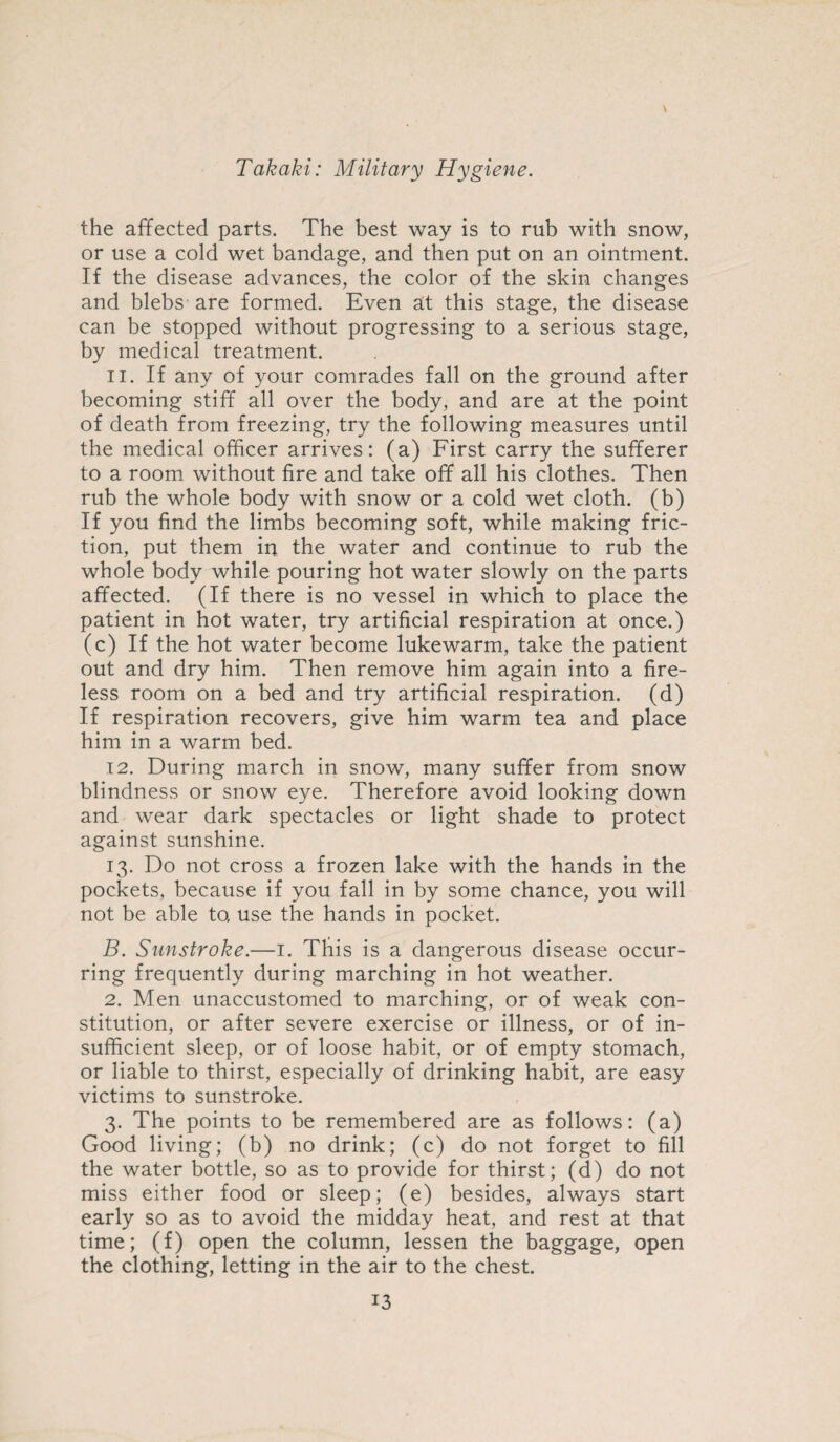 the affected parts. The best way is to rub with snow, or use a cold wet bandage, and then put on an ointment. If the disease advances, the color of the skin changes and blebs are formed. Even at this stage, the disease can be stopped without progressing to a serious stage, by medical treatment. 11. If any of your comrades fall on the ground after becoming stiff all over the body, and are at the point of death from freezing, try the following measures until the medical officer arrives: (a) First carry the sufferer to a room without fire and take off all his clothes. Then rub the whole body with snow or a cold wet cloth, (b) If you find the limbs becoming soft, while making fric¬ tion, put them in the water and continue to rub the whole body while pouring hot water slowly on the parts affected. (If there is no vessel in which to place the patient in hot water, try artificial respiration at once.) (c) If the hot water become lukewarm, take the patient out and dry him. Then remove him again into a fire¬ less room on a bed and try artificial respiration, (d) If respiration recovers, give him warm tea and place him in a warm bed. 12. During march in snow, many suffer from snow blindness or snow eye. Therefore avoid looking down and wear dark spectacles or light shade to protect against sunshine. 13. Do not cross a frozen lake with the hands in the pockets, because if you fall in by some chance, you will not be able to, use the hands in pocket. B. Sunstroke.—1. This is a dangerous disease occur¬ ring frequently during marching in hot weather. 2. Men unaccustomed to marching, or of weak con¬ stitution, or after severe exercise or illness, or of in¬ sufficient sleep, or of loose habit, or of empty stomach, or liable to thirst, especially of drinking habit, are easy victims to sunstroke. 3. The points to be remembered are as follows: (a) Good living; (b) no drink; (c) do not forget to fill the water bottle, so as to provide for thirst; (d) do not miss either food or sleep; (e) besides, always start early so as to avoid the midday heat, and rest at that time; (f) open the column, lessen the baggage, open the clothing, letting in the air to the chest.