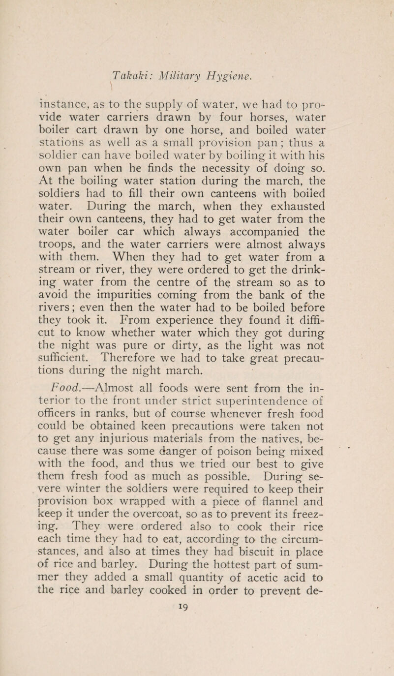 instance, as to the supply of water, we had to pro¬ vide water carriers drawn by four horses, water boiler cart drawn by one horse, and boiled water stations as well as a small provision pan; thus a soldier can have boiled water by boiling it with his own pan when he finds the necessity of doing so. At the boiling water station during the march, the soldiers had to fill their own canteens with boiled water. During the march, when they exhausted their own canteens, they had to get water from the water boiler car which always accompanied the troops, and the water carriers were almost always with them. When they had to get water from a stream or river, they were ordered to get the drink¬ ing water from the centre of the stream so as to avoid the impurities coming from the bank of the rivers; even then the water had to be boiled before they took it. From experience they found it diffi- cut to know whether water which they got during the night was pure or dirty, as the light was not sufficient. Therefore we had to take great precau¬ tions during the night march. Food.—Almost all foods were sent from the in¬ terior to the front under strict superintendence of officers in ranks, but of course whenever fresh food could be obtained keen precautions were taken not to get any injurious materials from the natives, be¬ cause there was some danger of poison being mixed with the food, and thus we tried our best to give them fresh food as much as possible. During se¬ vere winter the soldiers were required to keep their provision box wrapped with a piece of flannel and keep it under the overcoat, so as to prevent its freez¬ ing. They were ordered also to cook their rice each time they had to eat, according to the circum¬ stances, and also at times they had biscuit in place of rice and barley. During the hottest part of sum¬ mer they added a small quantity of acetic acid to the rice and barley cooked in order to prevent de-