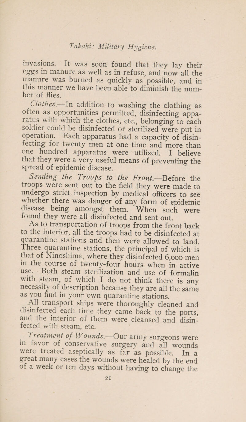 invasions. It was soon found that they lay their eggs in manure as well as in refuse, and now all the manure was burned as quickly as possible, and in this manner we have been able to diminish the num¬ ber of flies. Clothes.—In addition to washing the clothing as often as opportunities permitted, disinfecting appa¬ ratus with which the clothes, etc., belonging to each soldier could be disinfected or sterilized were put in operation. Each apparatus had a capacity of disin¬ fecting for twenty men at one time and more than one hundred apparatus were utilized. I believe that they were a very useful means of preventing the spread of epidemic disease. Sending the Troops to the Front.—Before the troops were sent out to the field they were made to undergo strict inspection by medical officers to see whether there was danger of any form of epidemic disease being amongst them. When such were found they were all disinfected and sent out. As to transportation of troops from the front back to the interior, all the troops had to be disinfected at quarantine stations and then were allowed to land. Three quarantine stations, the principal of which is that of Ninoshima, where they disinfected 6,000 men in the course of twenty-four hours when in active use. Both steam sterilization and use of formalin with steam, of which I do not think there is any necessity of description because they are all the same as you find in your own quarantine stations. . . ^ transport ships were thoroughly cleaned and disinfected each time they came back to the ports, and the interior of them were cleansed and disin¬ fected with steam, etc. Treatment of Wounds.—Our army surgeons were in favor of conservative surgery and all wounds were treated aseptically as far as possible. In a great many cases the wounds were healed by the end of a week or ten days without having to change the