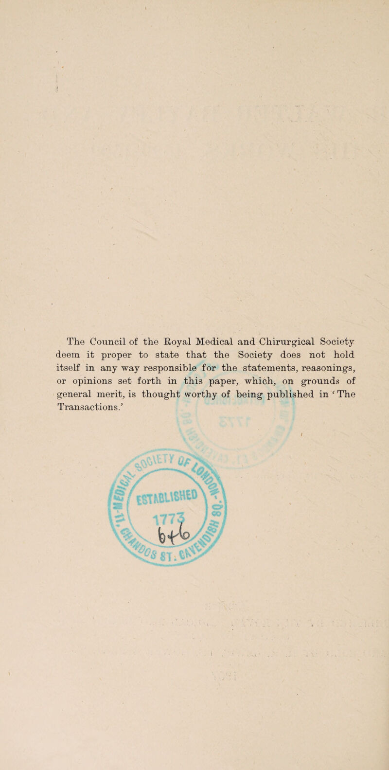 I The Council of the Royal Medical and Chirurgical Society deem it proper to state that the Society does not hold itself in any way responsible for the statements, reasonings, or opinions set forth in this paper, which, on grounds of general merit, is thought worthy of being published in ‘ The Transactions.’