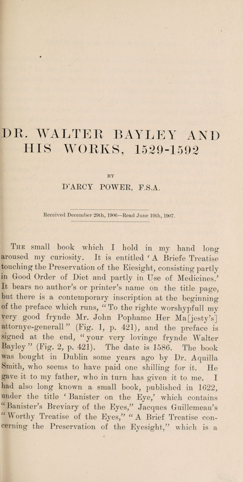 HIS WORKS, 1529-1592 BY D’ARCY POWER, F.S.A. Received December 29th, 1906—Read June 19th, 1907. The small book which I hold in my hand long- aroused my curiosity. It is entitled f A Briefe Treatise touching the Preservation of the Eiesight, consisting partly in Good Order of Diet and partly in Use of Medicines/ It bears no author’s or printer’s name on the title page, but there is a contemporary inscription at the beginning of the preface which runs, “ To the righte worshypfull my very good frynde Mr. John Pophame Her Majesty’s] attornye-generall ” (Fig. 1, p. 421), and the preface is signed at the end, “your very lovinge frynde Walter Bayley” (Fig. 2, p. 421). The date is 1586. The book was bought in Dublin some years ago by Dr. Aquilla Smith, who seems to have paid one shilling for it. He gave it to my father, who in turn has given it to me. I had also long known a small book, published in 1622, under the title c Banister on the Eve,’ which contains “ Banister’s Breviary of the Eyes,” Jacques Guillemeau’s “ VV orthy Treatise of the Eyes,” “ A Brief Treatise con¬ cerning the Preservation of the Eyesight,” which is a