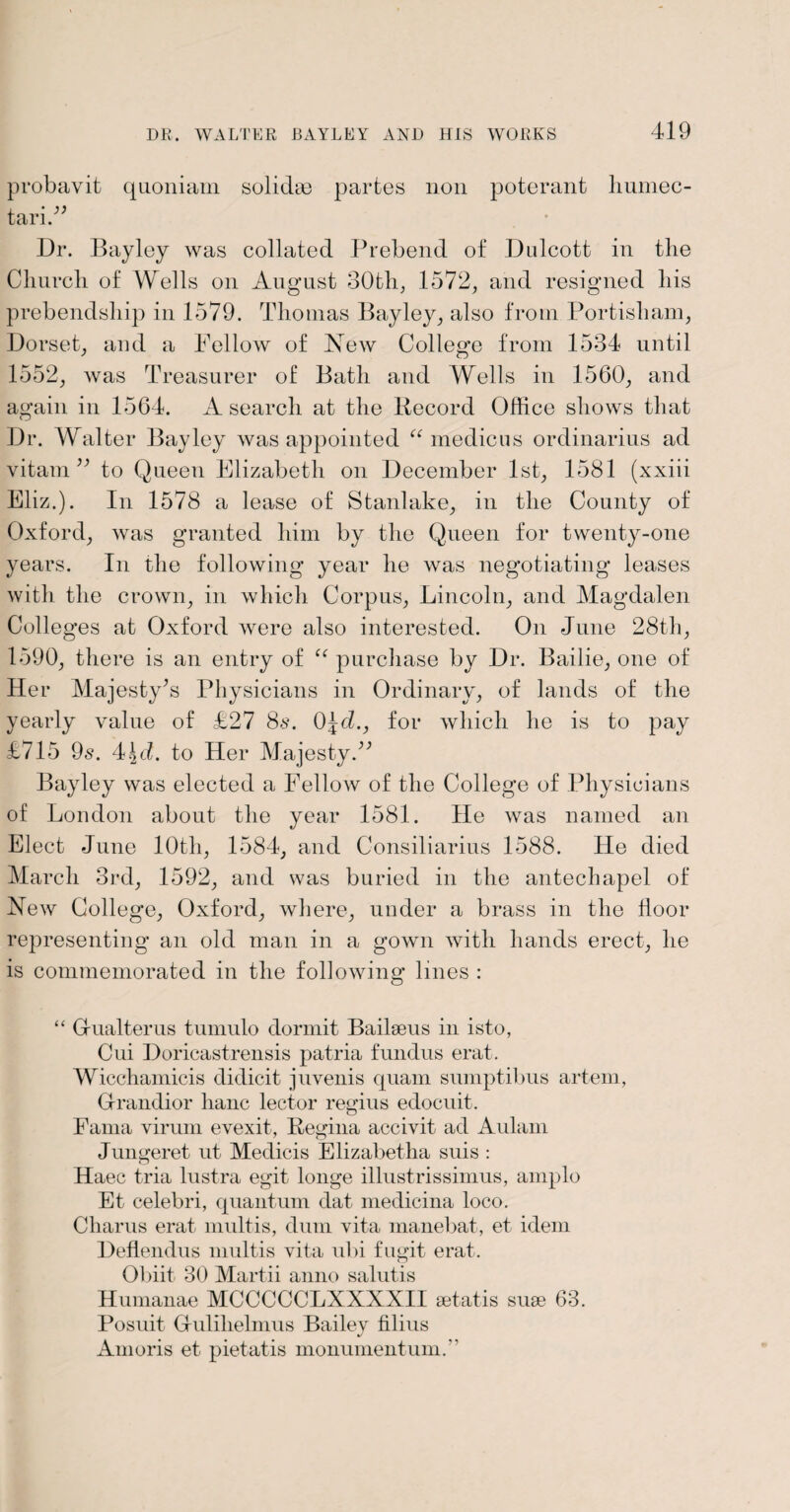 probavit quoniam solidse partes non poterant liumec- tari.” Dr. Bayley was collated Prebend of Dulcott in the Church of Wells on August 30th, 1572, and resigned his prebendship in 1579. Thomas Bayley, also from Portisham, Dorset, and a Fellow of New College from 1534 until 1552, was Treasurer of Bath and Wells in 1560, and again in 1564. A search at the Record Office shows that Dr. Walter Bayley was appointed “ medic us ordinarius ad vitam ” to Queen Elizabeth on December 1st, 1581 (xxiii Eliz.). In 1578 a lease of Stanlake, in the County of Oxford, was granted him by the Queen for twenty-one years. In the following year he was negotiating leases with the crown, in which Corpus, Lincoln, and Magdalen Colleges at Oxford were also interested. On June 28th, 1590, there is an entry of “ purchase by Dr. Bailie, one of Her Majesty’s Physicians in Ordinary, of lands of the yearly value of £27 8s. 0\d., for which he is to pay £715 9s. 4\d. to Her Majesty.” Bayley was elected a Fellow of the College of Physicians of London about the year 1581. He was named an Elect June 10th, 1584, and Consiliarius 1588. He died March 3rd, 1592, and was buried in the antechapel of New College, Oxford, where, under a brass in the floor representing an old man in a gown with hands erect, he is commemorated in the following lines : “ Grualterus tumulo dormit Bailseus in isto, Cui Doricastrensis patria fundus erat. Wicchamicis didicit juvenis quam sumptibus artem, Grandior lianc lector regius edocuit. Fama virum evexit, Regina accivit ad Aulam Jungeret ut Medicis Elizabetha suis : Haec tria lustra egit longe illustrissimus, amplo Et celebri, quantum dat medicina loco. Charus erat multis, dum vita manebat, et idem Deflendus multis vita ubi fugit erat. Obiit 30 Martii anno salutis Humanae MCCCCCLXXXXII setatis suse 63. Posuit G-ulilielmus Bailey filius Amoris et pietatis monument uni.