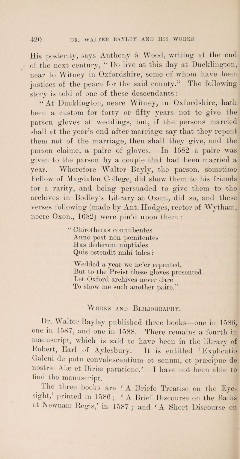 His posterity, says Anthony a Wood, writing at the end of the next century, “ Do live at this day at Ducklington, near to Witney in Oxfordshire, some of whom have been justices of the peace for the said county.” The following story is told of one of these descendants : “At Ducklington, neare Witney, in Oxfordshire, hath been a custom for forty or fifty years not to give the parson gloves at weddings, but, if the persons married shall at the year’s end after marriage say that they repent them not of the marriage, then shall they give, and the parson claime, a paire of gloves. In 1682 a paire was given to the parson by a couple that had been married a year. Wherefore Walter Bayly, the parson, sometime Fellow of Magdalen College, did show them to his friends for a rarity, and being persuaded to give them to the archives in Bodley’s Library at Oxon., did so, and these verses following (made by Ant. Hodges, rector of Wytham, neere Oxon., 1682) were pin’d upon them : “ Cliirothecas connubentes Anno post non poenitentes Has dederunt nuptiales Quis ostendit milii tales ? Wedded a year we ne’er repented, But to the Preist these gloves presented Let Oxford archives never dare To show me such another paire.” Works and Bibliography. Dr. Walter Bayley published three books—one in 1586, one in 1587, and one in 1588. There remains a fourth in manuscript, which is said to have been in the library of Bobert, Earl of Aylesbury. It is entitled ‘ Explicatio Gfaleni de potu convalescentium et senum, et prmcipue de nostras Aim et Birim paratione.’ I have not been able to find the manuscript. the three books are f A Briefe Treatise on the Eye- printed in 1586 ; ‘ A Brief Discourse on the Baths at Newnam Regis,’ in 1587 ; and f A Short Discourse on