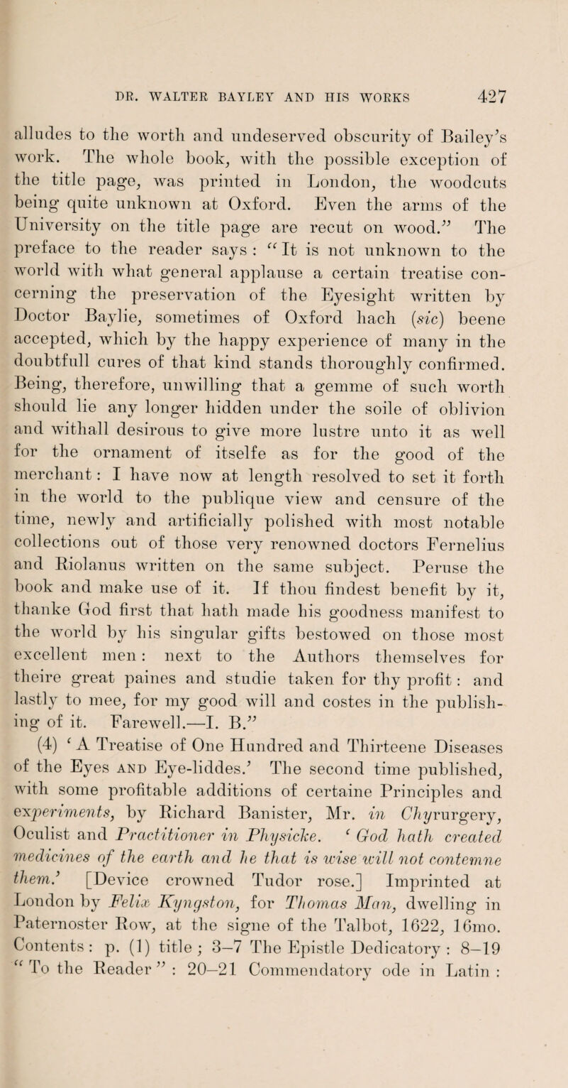 alludes to the worth and undeserved obscurity of Bailey’s work. The whole book, with the possible exception of the title page, was printed in London, the woodcuts being quite unknown at Oxford. Even the arms of the University on the title page are recut on wood.” The preface to the reader says : ee It is not unknown to the world with what general applause a certain treatise con¬ cerning the preservation of the Eyesight written by Doctor Baylie, sometimes of Oxford liach (sic) beene accepted, which by the happy experience of many in the doubtfull cures of that kind stands thoroughly confirmed. Being, therefore, unwilling that a gemme of such worth should lie any longer hidden under the soile of oblivion and withall desirous to give more lustre unto it as well for the ornament of itselfe as for the good of the merchant: I have now at length resolved to set it forth in the world to the publique view and censure of the time, newly and artificially polished with most notable collections out of those very renowned doctors Fernelius and Riolanus written on the same subject. Peruse the book and make use of it. If thou findest benefit by it, thanke God first that hath made his goodness manifest to the world by his singular gifts bestowed on those most excellent men: next to the Authors themselves for theire great paines and studie taken for thy profit : and lastly to mee, for my good will and costes in the publish¬ ing of it. Farewell.—I. B.” (4) c A Treatise of One Hundred and Thirteene Diseases of the Eyes and Eye-liddes.’ The second time published, with some profitable additions of certaine Principles and experiments, by Richard Banister, Mr. in Chyrurgery, Oculist and Practitioner in Physicke. ‘ God hath created medicines of the earth and he that is wise will not contemne them.’ [Device crowned Tudor rose.] Imprinted at London by Felix Kyngston, for Thomas Man, dwelling in Paternoster Row, at the signe of the Talbot, 1622, 16mo. Contents: p. (1) title; 3—7 The Epistle Dedicatory : 8—19 “ To the Reader” : 20—21 Commendatory ode in Latin :