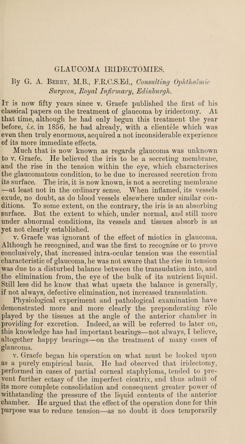 GLAUCOMA IRIDECTOMIES. By G. A. Berry, M.B., F.R.C.S.Ed., Consulting Ophthalmic Surgeon, Royal Infirmary, Edinburgh. It is now fifty years since v. Graefe published the first of his classical papers on the treatment of glaucoma by iridectomy. At that time, although he had only begun this treatment the year before, i.e. in 1856, he had already, with a clientele which was even then truly enormous, acquired a not inconsiderable experience of its more immediate effects. Much that is now known as regards glaucoma was unknown to v. Graefe. He believed the iris to be a secreting membrane, and the rise in the tension within the eye, which characterises the glaucomatous condition, to be due to increased secretion from its surface. The iris, it is now known, is not a secreting membrane —at least not in the ordinary sense. When inflamed, its vessels exude, no doubt, as do blood vessels elsewhere under similar con¬ ditions. To some extent, on the contrary, the iris is an absorbing surface. But the extent to which, under normal, and still more under abnormal conditions, its vessels and tissues absorb is as yet not clearly established. v. Graefe was ignorant of the effect of miotics in glaucoma. Although he recognised, and was the first to recognise or to prove conclusively, that increased intra-ocular tension was the essential characteristic of glaucoma, he was not aware that the rise in tension was due to a disturbed balance between the transudation into, and the elimination from, the eye of the bulk of its nutrient liquid. Still less did he know that what upsets the balance is generally, if not always, defective elimination, not increased transudation. Physiological experiment and pathological examination have demonstrated more and more clearly the preponderating role played by the tissues at the angle of the anterior chamber in providing for excretion. Indeed, as will be referred to later on, this knowledge has had important bearings—not always, I believe, altogether happy bearings—on the treatment of many cases of glaucoma. v. Graefe began his operation on what must be looked upon as a purely empirical basis. He had observed that iridectomy, performed in cases of partial corneal staphyloma, tended to pre¬ vent further ectasy of the imperfect cicatrix, and thus admit of its more complete consolidation and consequent greater power of withstanding the pressure of the liquid contents of the anterior chamber. He argued that the effect of the operation done for this purpose was to reduce tension—as no doubt it does temporarily