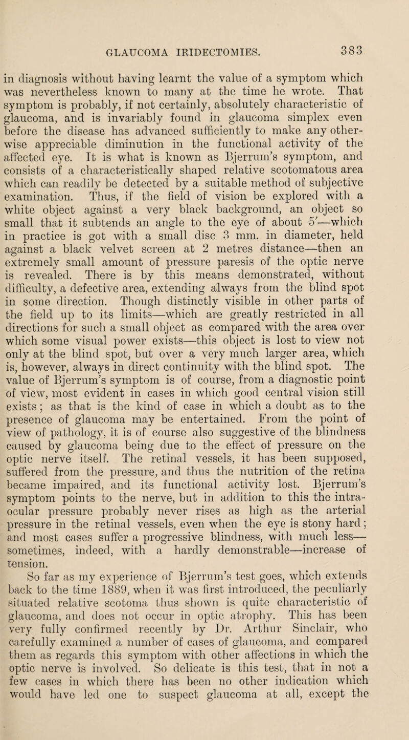 in diagnosis without having learnt the value of a symptom which was nevertheless known to many at the time he wrote. That symptom is probably, if not certainly, absolutely characteristic of glaucoma, and is invariably found in glaucoma simplex even before the disease has advanced sufficiently to make any other¬ wise appreciable diminution in the functional activity of the affected eye. It is what is known as Bjerrum’s symptom, and consists of a characteristically shaped relative scotomatous area which can readily be detected by a suitable method of subjective examination. Thus, if the field of vision be explored with a white object against a very black background, an object so small that it subtends an angle to the eye of about 5'—which in practice is got with a small disc 3 mm. in diameter, held against a black velvet screen at 2 metres distance—then an extremely small amount of pressure paresis of the optic nerve is revealed. There is by this means demonstrated, without difficulty, a defective area, extending always from the blind spot in some direction. Though distinctly visible in other parts of the field up to its limits—which are greatly restricted in all directions for such a small object as compared with the area over which some visual power exists—this object is lost to view not only at the blind spot, but over a very much larger area, which is, however, always in direct continuity with the blind spot. The value of Bjerrum’s symptom is of course, from a diagnostic point of view, most evident in cases in which good central vision still exists; as that is the kind of case in which a doubt as to the presence of glaucoma may be entertained. From the point of view of pathology, it is of course also suggestive of the blindness caused by glaucoma being due to the effect of pressure on the optic nerve itself. The retinal vessels, it has been supposed, suffered from the pressure, and thus the nutrition of the retina became impaired, and its functional activity lost. Bjerrum’s symptom points to the nerve, but in addition to this the intra¬ ocular pressure probably never rises as high as the arterial pressure in the retinal vessels, even when the eye is stony hard; and most cases suffer a progressive blindness, with much less— sometimes, indeed, with a hardly demonstrable—increase of tension. So far as my experience of Bjerrum’s test goes, which extends back to the time 1889, when it was first introduced, the peculiarly situated relative scotoma thus shown is quite characteristic of glaucoma, and does not occur in optic atrophy. This has been very fully confirmed recently by Dr. Arthur Sinclair, who carefully examined a number of cases of glaucoma, and compared them as regards this symptom with other affections in which the optic nerve is involved. So delicate is this test, that in not a few cases in which there has been no other indication which would have led one to suspect glaucoma at all, except the