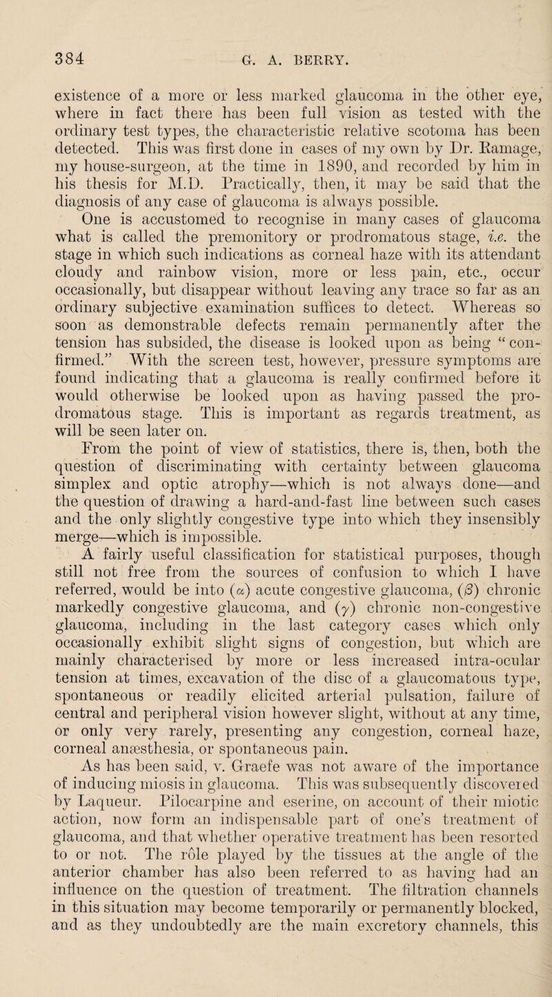 existence of a more or less marked glaucoma in the other eye, where in fact there has been full vision as tested with the ordinary test types, the characteristic relative scotoma has been detected. This was first done in cases of my own by Dr. Damage, my house-surgeon, at the time in 1890, and recorded by him in his thesis for M.D. Practically, then, it may be said that the diagnosis of any case of glaucoma is always possible. One is accustomed to recognise in many cases of glaucoma what is called the premonitory or prodromatous stage, i.e. the stage in which such indications as corneal haze with its attendant cloudy and rainbow vision, more or less pain, etc., occur occasionally, but disappear without leaving any trace so far as an ordinary subjective examination suffices to detect. Whereas so soon as demonstrable defects remain permanently after the tension has subsided, the disease is looked upon as being “ con¬ firmed.” With the screen test, however, pressure symptoms are found indicating that a glaucoma is really confirmed before it would otherwise be looked upon as having passed the pro¬ dromatous stage. This is important as regards treatment, as will be seen later on. Prom the point of view of statistics, there is, then, both the question of discriminating with certainty between glaucoma simplex and optic atrophy—which is not always done—and the question of drawing a hard-and-fast line between such cases and the only slightly congestive type into which they insensibly merge—which is impossible. A fairly useful classification for statistical purposes, though still not free from the sources of confusion to which I have referred, would be into (a) acute congestive glaucoma, (/3) chronic markedly congestive glaucoma, and (7) chronic non-congestive glaucoma, including in the last category cases which only occasionally exhibit slight signs of congestion, but which are mainly characterised by more or less increased intra-ocular tension at times, excavation of the disc of a glaucomatous type, spontaneous or readily elicited arterial pulsation, failure of central and peripheral vision however slight, without at any time, or only very rarely, presenting any congestion, corneal haze, corneal anaesthesia, or spontaneous pain. As has been said, v. Graefe was not aware of the importance of inducing miosis in glaucoma. This was subsequently discovered by Laqueur. Pilocarpine and eserine, on account of their miotic action, now form an indispensable part of one’s treatment of glaucoma, and that whether operative treatment has been resorted to or not. The role played by the tissues at the angle of the anterior chamber has also been referred to as having had an influence on the question of treatment. The filtration channels in this situation may become temporarily or permanently blocked, and as they undoubtedly are the main excretory channels, this