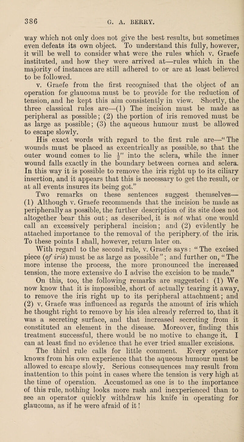 way which not only does not give the best results, but sometimes even defeats its own object. To understand this fully, however, it will be well to consider what were the rules which v. Graefe instituted, and how they were arrived at—rules which in the majority of instances are still adhered to or are at least believed to be followed. v. Graefe from the first recognised that the object of an operation for glaucoma must be to provide for the reduction of tension, and he kept this aim consistently in view. Shortly, the three classical rules are—(1) The incision must be made as peripheral as possible; (2) the portion of iris removed must be as large as possible; (3) the aqueous humour must be allowed to escape slowly. His exact words with regard to the first rule are—“ The wounds must be placed as excentrically as possible, so that the outer wound comes to lie V into the sclera, while the inner wound falls exactly in the boundary between cornea and sclera. In this way it is possible to remove the iris right up to its ciliary insertion, and it appears that this is necessary to get the result, or at all events insures its being got.” Two remarks on these sentences suggest themselves— (1) Although v. Graefe recommends that the incision be made as peripherally as possible, the further description of its site does not altogether bear this out; as described, it is not what one would call an excessively peripheral incision; and (2) evidently he attached importance to the removal of the periphery of the iris. To these points I shall, however, return later on. With regard to the second rule, v. Graefe says: “ The excised piece (of iris) must be as large as possible ”; and further on, “ The more intense the process, the more pronounced the increased tension, the more extensive do I advise the excision to be made.” On this, too, the following remarks are suggested : (1) We now know that it is impossible, short of actually tearing it away, to remove the iris right up to its peripheral attachment; and (2) v. Graefe was influenced as regards the amount of iris which he thought right to remove by his idea already referred to, that it was a secreting surface, and that increased secreting from it constituted an element in the disease. Moreover, finding this treatment successful, there would be no motive to change it. I can at least find no evidence that he ever tried smaller excisions. The third rule calls for little comment. Every operator knows from his own experience that the aqueous humour must be allowed to escape slowly. Serious consequences may result from inattention to this point in cases where the tension is very high at the time of operation. Accustomed as one is to the importance of this rule, nothing looks more rash and inexperienced than to see an operator quickly withdraw his knife in operating for glaucoma, as if he were afraid of it!