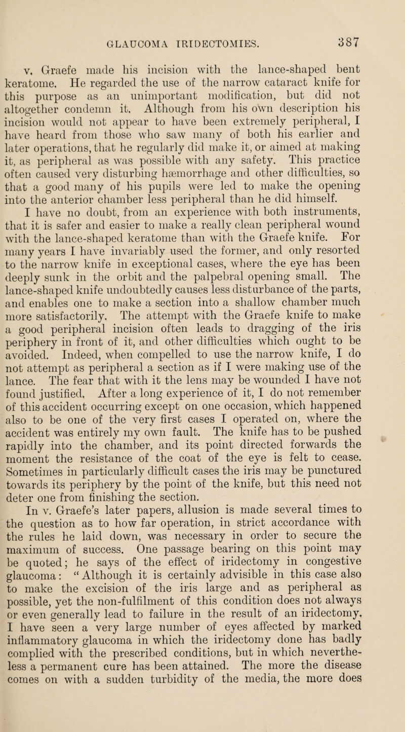 v, Graefe made his incision with the lance-shaped bent keratome. He regarded the use of the narrow cataract knife for this purpose as an unimportant modification, but did not altogether condemn it. Although from his own description his incision would not appear to have been extremely peripheral, I have heard from those who saw many of both his earlier and later operations, that he regularly did make it, or aimed at making it, as peripheral as was possible with any safety. This practice often caused very disturbing haemorrhage and other difficulties, so that a good many of his pupils were led to make the opening into the anterior chamber less peripheral than he did himself. I have no doubt, from an experience with both instruments, that it is safer and easier to make a really clean peripheral wound with the lance-shaped keratome than with the Graefe knife. For many years I have invariably used the former, and only resorted to the narrow knife in exceptional cases, where the eye has been deeply sunk in the orbit and the palpebral opening small. The lance-shaped knife undoubtedly causes less disturbance of the parts, and enables one to make a section into a shallow chamber much more satisfactorily. The attempt with the Graefe knife to make a good peripheral incision often leads to dragging of the iris periphery in front of it, and other difficulties which ought to be avoided. Indeed, when compelled to use the narrow knife, I do not attempt as peripheral a section as if I were making use of the lance. The fear that with it the lens may be wounded I have not found justified. After a long experience of it, I do not remember of this accident occurring except on one occasion, which happened also to be one of the very first cases I operated on, where the accident was entirely my own fault. The knife has to be pushed rapidly into the chamber, and its point directed forwards the moment the resistance of the coat of the eye is felt to cease. Sometimes in particularly difficult cases the iris may be punctured towards its periphery by the point of the knife, but this need not deter one from finishing the section. In v. Graefe’s later papers, allusion is made several times to the question as to how far operation, in strict accordance with the rules he laid down, was necessary in order to secure the maximum of success. One passage bearing on this point may be quoted; he says of the effect of iridectomy in congestive glaucoma: “ Although it is certainly advisible in this case also to make the excision of the iris large and as peripheral as possible, yet the non-fulfilment of this condition does not always or even generally lead to failure in the result of an iridectomy. I have seen a very large number of eyes affected by marked inflammatory glaucoma in which the iridectomy done has badly complied with the prescribed conditions, but in which neverthe¬ less a permanent cure has been attained. The more the disease comes on with a sudden turbidity of the media, the more does