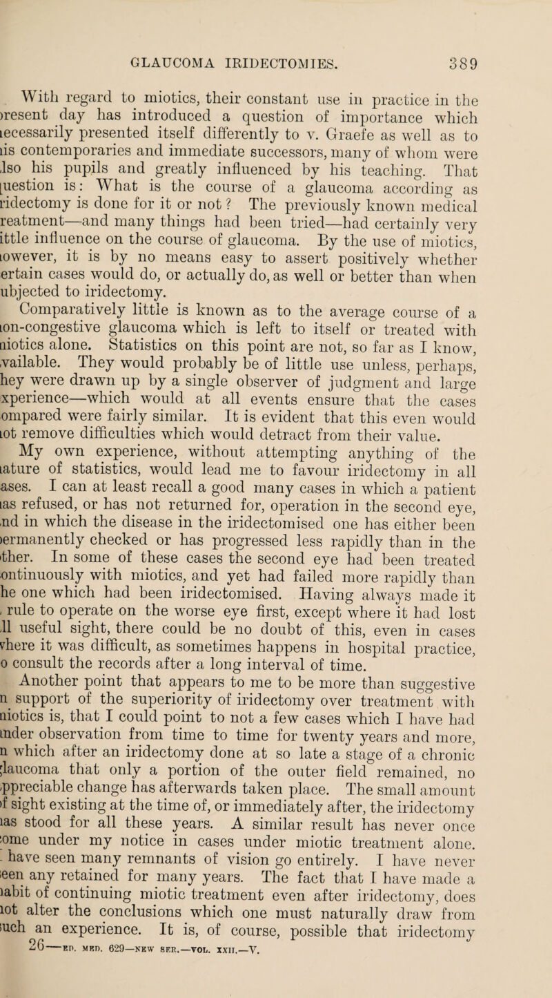 With regard to miotics, their constant use in practice in the >resent day has introduced a question of importance which lecessarily presented itself differently to v. Graefe as well as to lis contemporaries and immediate successors, many of whom were -Iso his pupils and greatly influenced by his teaching. That [uestion is: What is the course of a glaucoma according as ridectomy is done for it or not ? The previously known medical reatment—and many things had been tried—had certainly very ittle influence on the course of glaucoma. By the use of miotics, Lowever, it is by no means easy to assert positively whether ertain cases would do, or actually do, as well or better than when ubjected to iridectomy. Comparatively little is known as to the average course of a ion-congestive glaucoma which is left to itself or treated with aiotics alone. Statistics on this point are not, so far as I know, vailable. They would probably be of little use unless, perhaps’ hey were drawn up by a single observer of judgment and large xperience—which would at all events ensure that the cases ompared were fairly similar. It is evident that this even would Lot remove difficulties which would detract from their value. My own experience, without attempting anything of the tature of statistics, would lead me to favour iridectomy in all ases. I can at least recall a good many cases in which a patient las refused, or has not returned for, operation in the second eye, ■nd in which the disease in the iridectomised one has either been >ermanently checked or has progressed less rapidly than in the 'ther. In some of these cases the second eye had been treated ontinuously with miotics, and yet had failed more rapidly than he one which had been iridectomised. Having always made it , rule to operate on the worse eye first, except where it had lost 11 useful sight, there could be no doubt of this, even in cases vdiere it was difficult, as sometimes happens in hospital practice, o consult the records after a long interval of time. Another point that appears to me to be more than suggestive n support of the superiority of iridectomy over treatment with aiotics is, that I could point to not a few cases which I have had aider observation from time to time for twenty years and more, n which after an iridectomy done at so late a stage of a chronic glaucoma that only a portion of the outer field remained, no -ppreciable change has afterwards taken place. The small amount >f sight existing at the time of, or immediately after, the iridectomy las stood for all these years. A similar result has never once some under my notice in cases under miotic treatment alone. - have seen many remnants of vision go entirely. I have never ieen any retained for many years. The fact that I have made a labit of continuing miotic treatment even after iridectomy, does lot alter the conclusions which one must naturally draw from iuch an experience. It is, of course, possible that iridectomy 2G EH. MET). 629—NEW 8ER.—VOL. XXII.—V.