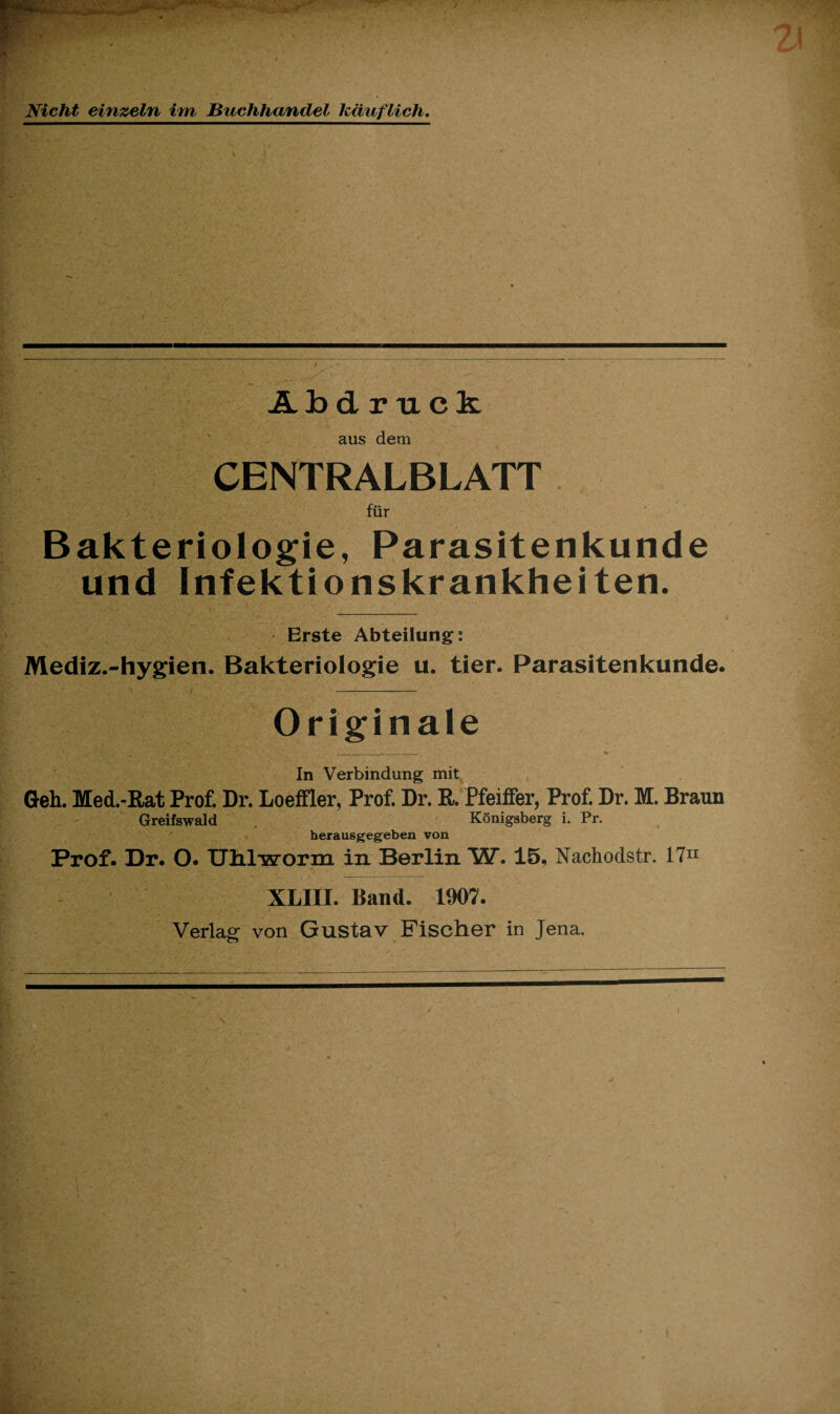 Nicht einzeln im Buchhandel käuflich. Abdruck aus dem CENTRALBLATT für Bakteriologie, Parasitenkunde und Infektionskrankheiten. Erste Abteilung: Mediz.-hygien. Bakteriologie u. tier. Parasitenkunde. Originale S“1 .. .* T-. , VffW. > - v In Verbindung mit Geh. Med.-Rat Prof. Dr. Loeffler, Prof. Dr. R. Pfeiffer, Prof. Dr. M. Braun Greifswald . Königsberg i. Pr. herausgegeben von Prof. Dr. O. Uhlwonn in Berlin W. 15, Nachoclstr. 1711 XLIII. Band. 1907. Verlag von Gustav Fischer in Jena.