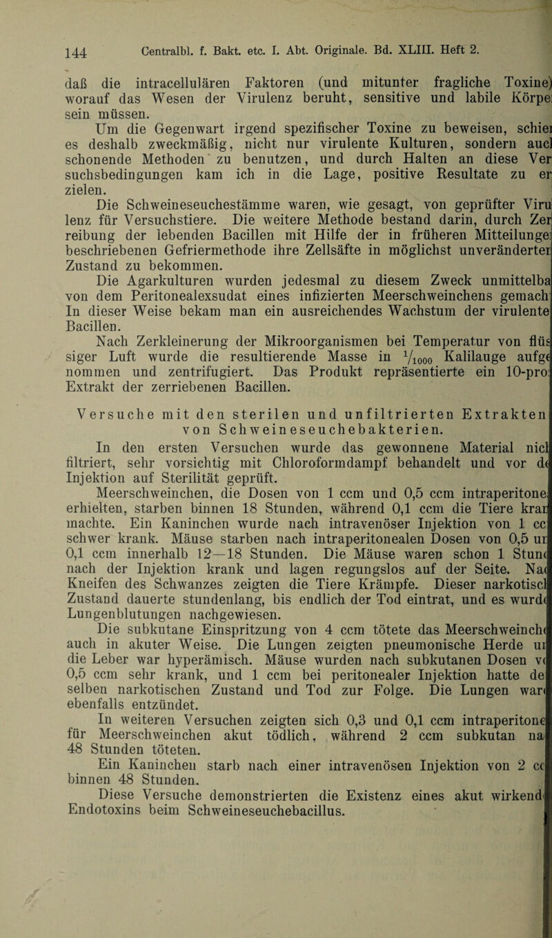 daß die intracellulären Faktoren (und mitunter fragliche Toxine) worauf das Wesen der Virulenz beruht, sensitive und labile Körpe] sein müssen. Um die Gegenwart irgend spezifischer Toxine zu beweisen, schiel es deshalb zweckmäßig, nicht nur virulente Kulturen, sondern aucl schonende Methoden zu benutzen, und durch Halten an diese Ver Suchsbedingungen kam ich in die Lage, positive Resultate zu er zielen. Die Schweineseuchestämme waren, wie gesagt, von geprüfter Viru lenz für Versuchstiere. Die weitere Methode bestand darin, durch Zer reibung der lebenden Bacillen mit Hilfe der in früheren Mitteilungen beschriebenen Gefriermethode ihre Zellsäfte in möglichst unveränderter Zustand zu bekommen. Die Agarkulturen wurden jedesmal zu diesem Zweck unmittelba von dem Peritonealexsudat eines infizierten Meerschweinchens gemach In dieser Weise bekam man ein ausreichendes Wachstum der virulente Bacillen. Nach Zerkleinerung der Mikroorganismen bei Temperatur von flüs siger Luft wurde die resultierende Masse in Yiooo Kalilauge aufgc nommen und zentrifugiert. Das Produkt repräsentierte ein 10-pro: Extrakt der zerriebenen Bacillen. Versuche mit den sterilen und unfiltrierten Extrakten von Schweineseuchebakterien. In den ersten Versuchen wurde das gewonnene Material nicl filtriert, sehr vorsichtig mit Chloroformdampf behandelt und vor d( Injektion auf Sterilität geprüft. Meerschweinchen, die Dosen von 1 ccm und 0,5 ccm intraperitone; erhielten, starben binnen 18 Stunden, während 0,1 ccm die Tiere krar machte. Ein Kaninchen wurde nach intravenöser Injektion von 1 cc schwer krank. Mäuse starben nach intraperitonealen Dosen von 0,5 ur 0,1 ccm innerhalb 12—18 Stunden. Die Mäuse waren schon 1 Stunt nach der Injektion krank und lagen regungslos auf der Seite. Nat Kneifen des Schwanzes zeigten die Tiere Krämpfe. Dieser narkotiscl Zustand dauerte stundenlang, bis endlich der Tod eintrat, und es wurdt Lungenblutungen nachgewiesen. Die subkutane Einspritzung von 4 ccm tötete das Meerschweincht auch in akuter Weise. Die Lungen zeigten pneumonische Herde ui die Leber war hyperämisch. Mäuse wurden nach subkutanen Dosen v< 0,5 ccm sehr krank, und 1 ccm bei peritonealer Injektion hatte de selben narkotischen Zustand und Tod zur Folge. Die Lungen wari ebenfalls entzündet. In weiteren Versuchen zeigten sich 0,3 und 0,1 ccm intraperitone für Meerschweinchen akut tödlich, während 2 ccm subkutan na 48 Stunden töteten. Ein Kaninchen starb nach einer intravenösen Injektion von 2 cc binnen 48 Stunden. Diese Versuche demonstrierten die Existenz eines akut wirkend* Endotoxins beim Schweineseuchebacillus.