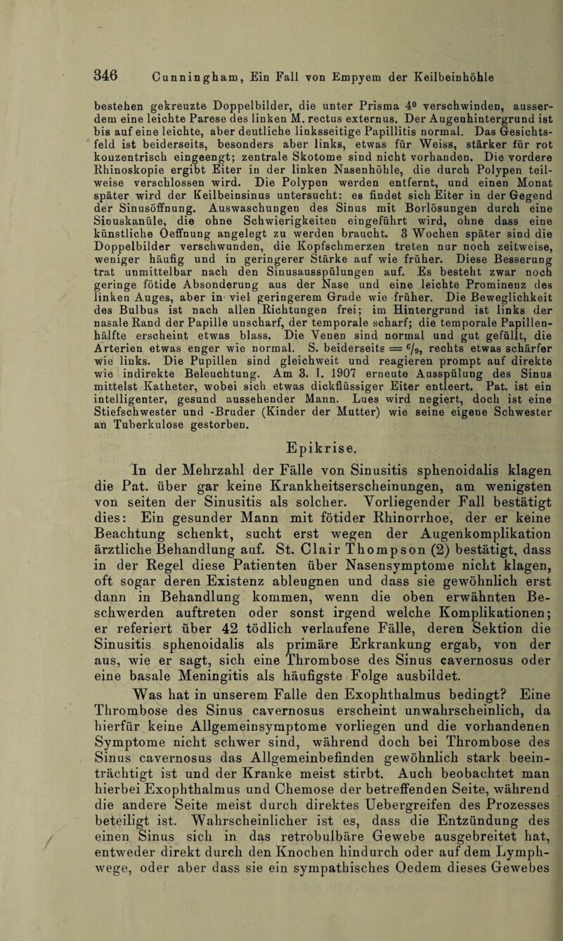 bestehen gekreuzte Doppelbilder, die unter Prisma 4° verschwinden, ausser¬ dem eine leichte Parese des linken M. rectus externus. Der Augenhintergrund ist bis auf eine leichte, aber deutliche linksseitige Papillitis normal. Das Gesichts¬ feld ist beiderseits, besonders aber links, etwas für Weiss, stärker für rot konzentrisch eingeengt; zentrale Skotome sind nicht vorhanden. Die vordere Rhinoskopie ergibt Eiter in der linken Nasenhöhle, die durch Polypen teil¬ weise verschlossen wird. Die Polypen werden entfernt, und einen Monat später wird der Keilbeinsinus untersucht: es findet sich Eiter in der Gegend der Sinusöffnung. Auswaschungen des Sinus mit Borlösungen durch eine Sinuskanüle, die ohne Schwierigkeiten eingeführt wird, ohne dass eine künstliche Oeffnung angelegt zu werden braucht. 3 Wochen später sind die Doppelbilder verschwunden, die Kopfschmerzen treten nur noch zeitweise, weniger häufig und in geringerer Stärke auf wie früher. Diese Besserung trat unmittelbar nach den Sinusausspülungen auf. Es besteht zwar noch geringe fötide Absonderung aus der Nase und eine leichte Prominenz des linken Auges, aber in viel geringerem Grade wie früher. Die Beweglichkeit des Bulbus ist nach allen Richtungen frei; im Hintergrund ist links der nasale Rand der Papille unscharf, der temporale scharf; die temporale Papillen¬ hälfte erscheint etwas blass. Die Venen sind normal und gut gefüllt, die Arterien etwas enger wie normal. S. beiderseits = e/9, rechts etwas schärfer wie links. Die Pupillen sind gleichweit und reagieren prompt auf direkte wie indirekte Beleuchtung. Am 3. I. 1907 erneute Ausspülung des Sinus mittelst Katheter, wobei sich etwas dickflüssiger Eiter entleert. Pat. ist ein intelligenter, gesund aussehender Mann. Lues wird negiert, doch ist eine Stiefschwester und -Bruder (Kinder der Mutter) wie seine eigene Schwester an Tuberkulose gestorben. Epikrise. In der Mehrzahl der Fälle von Sinusitis sphenoidalis klagen die Pat. über gar keine Krankheitserscheinungen, am wenigsten von seiten der Sinusitis als solcher. Vorliegender Fall bestätigt dies: Ein gesunder Mann mit fötider Rhinorrhoe, der er keine Beachtung schenkt, sucht erst wegen der Augenkomplikation ärztliche Behandlung auf. St. Clair Thompson (2) bestätigt, dass in der Regel diese Patienten über Nasensymptome nicht klagen, oft sogar deren Existenz ablengnen und dass sie gewöhnlich erst dann in Behandlung kommen, wenn die oben erwähnten Be¬ schwerden auftreten oder sonst irgend welche Komplikationen; er referiert über 42 tödlich verlaufene Fälle, deren Sektion die Sinusitis sphenoidalis als primäre Erkrankung ergab, von der aus, wie er sagt, sich eine Thrombose des Sinus cavernosus oder eine basale Meningitis als häufigste Folge ausbildet. Was hat in unserem Falle den Exophthalmus bedingt? Eine Thrombose des Sinus cavernosus erscheint unwahrscheinlich, da hierfür keine Allgemeinsymptome vorliegen und die vorhandenen Symptome nicht schwer sind, während doch bei Thrombose des Sinus cavernosus das Allgemeinbefinden gewöhnlich stark beein¬ trächtigt ist und der Kranke meist stirbt. Auch beobachtet man hierbei Exophthalmus und Chemose der betreffenden Seite, während die andere Seite meist durch direktes Uebergreifen des Prozesses beteiligt ist. Wahrscheinlicher ist es, dass die Entzündung des einen Sinus sich in das retrobulbäre Gewebe ausgebreitet hat, entweder direkt durch den Knochen hindurch oder auf dem Lymph- wege, oder aber dass sie ein sympathisches Oedem dieses Gewebes