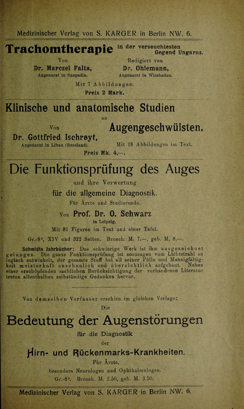 Trachomtherapie Von Dp. Marczel Falta, Augenarzt in Szegedin. in der vepseuehtesten Gegend Ungarns. Redigiert von Dr. Ohlemann, Augenarzt in Wiesbaden. Mit 7 Abbildungen. Preis 2 Mark. Klinische und anatomische Studien an Von Augengeschwülsten. Dr. Gottfried Isehreyt, Augenarzt in Libau (Russland). Mit 18 Abbildungen im Text. Preis Mk. 4,—. Die Funktionsprüfung des Auges und ihre Verwertung für die allgemeine Diagnostik. Für Ärzte und Studierende. Von Prof. Dr. 0. Schwarz in Leipzig. Mit 81 Figuren iin Text und einer Tafel. Gr.-8°, XIV und 322 Seiten. Brosch. M. 7.—, geh. M. 8.—. Schmidts Jahrbücher: Das schwierige Werk ist ihm ausgezeichnet gelungen. Die ganze Funktionsprüfung ist sozusagen vom Lichtstrahl an logisch entwickelt, der gesamte Stoff bei all seiner Fülle und Mannigfaltig¬ keit meisterhaft anschaulich und übersichtlich aufgebaut. Neben einer erschöpfenden sachlichen Berücksichtigung der vorhandenen Literatur treten allenthalben selbständige Gedanken hervor. Von demselben Verfasser erschien im gleichen Verlage: Die Bedeutung der Augenstörungen für die Diagnostik der J-lirn- und Rückenmarks-Krankheiten. Für Ärzte, besonders Neurologen und Ophthalmologen. Gr.-8°. Brosch. M, 2.50, geh. M. 3.50. Medizinischer Verlag von S. KARGER in Berlin NW. 6.