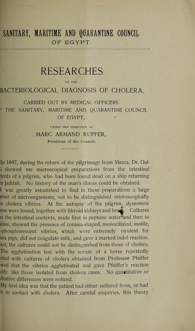 OF EGYPT. RESEARCHES ON THE BACTERIOLOGICAL DIAGNOSIS OF CHOLERA, CARRIED OUT BY MEDICAL OFFICERS 5 THE SANITARY, MARITIME AND QUARANTINE COUNCIL OF EGYPT, UNDEIi THE DIRECTION OF MARC ARMAND RUFFER, President of the Council. In 1897, during the return of the pilgrimage from Mecca, Dr. Gal- i showed me microscopical preparations from the intestinal tents of a pilgrim, who had been found dead on a ship returning n Jeddah. No history of the man’s illness could be obtained. I was greatly astonished to find in these preparations a large nber of microorganisms, not to be distinguished microscopically n cholera vibrios. At the autopsy of the pilgrim, .dysenteric ons were found, together with fibroid kidneys and hew. Cultures n the intestinal contents, made first in peptone wateDand then in itine, showed the presence of comma-shaped, monociliated, motile, -phosphorescent vibrios, which were extremely virulent for nea pigs, did not coagulate milk, and gave a marked indol reaction, act, the cultures could not be distinguished from those of cholera. The agglutination test with the serum of a horse repeatedly cted with cultures of cholera obtained from Professor Pfeiffer wed that the vibrios agglutinated and gave Pfeiffer’s reaction ctly like those isolated from cholera cases. No quantitative or Llitative differences were noticed. My first idea was that the patient had either suffered from, or had n in contact with cholera. After careful enquiries, this theory