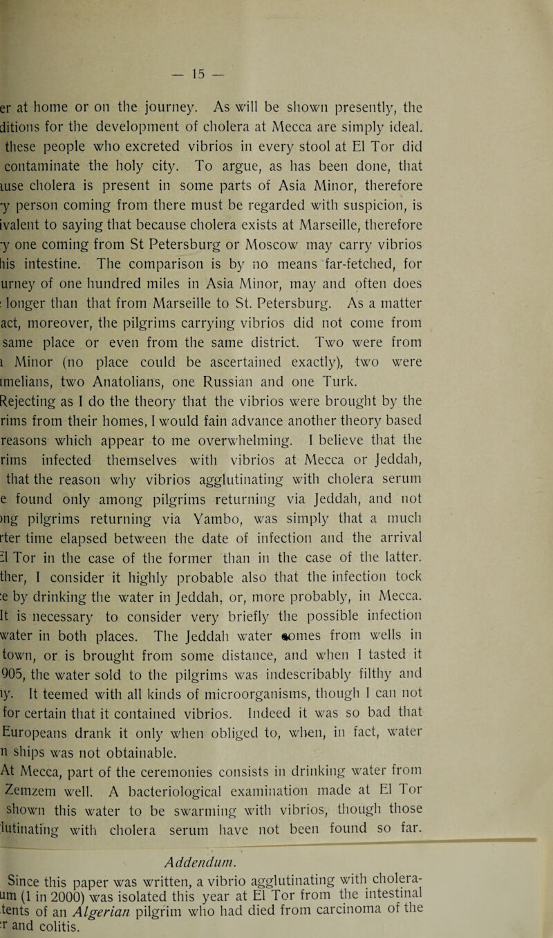 er at home or on the journey. As will be shown presently, the ditions for the development of cholera at Mecca are simply ideal, these people who excreted vibrios in every stool at El Tor did contaminate the holy city. To argue, as has been done, that luse cholera is present in some parts of Asia Minor, therefore ■y person coming from there must be regarded with suspicion, is ivalent to saying that because cholera exists at Marseille, therefore *y one coming from St Petersburg or Moscow may carry vibrios his intestine. The comparison is by no means far-fetched, for urney of one hundred miles in Asia Minor, may and often does : longer than that from Marseille to St. Petersburg. As a matter act, moreover, the pilgrims carrying vibrios did not come from same place or even from the same district. Two were from i Minor (no place could be ascertained exactly), two were imelians, two Anatolians, one Russian and one Turk. Rejecting as I do the theory that the vibrios were brought by the rims from their homes, I would fain advance another theory based reasons which appear to me overwhelming. 1 believe that the rims infected themselves with vibrios at Mecca or Jeddah, that the reason why vibrios agglutinating with cholera serum e found only among pilgrims returning via Jeddah, and not mg pilgrims returning via Yambo, was simply that a much rter time elapsed between the date of infection and the arrival -1 Tor in the case of the former than in the case of the latter, ther, I consider it highly probable also that the infection tock :e by drinking the water in Jeddah, or, more probably, in Mecca. It is necessary to consider very briefly the possible infection water in both places. The Jeddah water monies from wells in town, or is brought from some distance, and when I tasted it 905, the water sold to the pilgrims was indescribably filthy and iy. It teemed with all kinds of microorganisms, though I can not for certain that it contained vibrios. Indeed it was so bad that Europeans drank it only when obliged to, when, in fact, water n ships was not obtainable. At Mecca, part of the ceremonies consists in drinking water from Zemzem well. A bacteriological examination made at El 1 or shown this water to be swarming with vibrios, though those lutinating with cholera serum have not been found so far. • t Addendum. Since this paper was written, a vibrio agglutinating with cholera- um (1 in 2000) was isolated this year at El Tor from the intestinal tents of an Algerian pilgrim who had died from carcinoma of the :r and colitis.