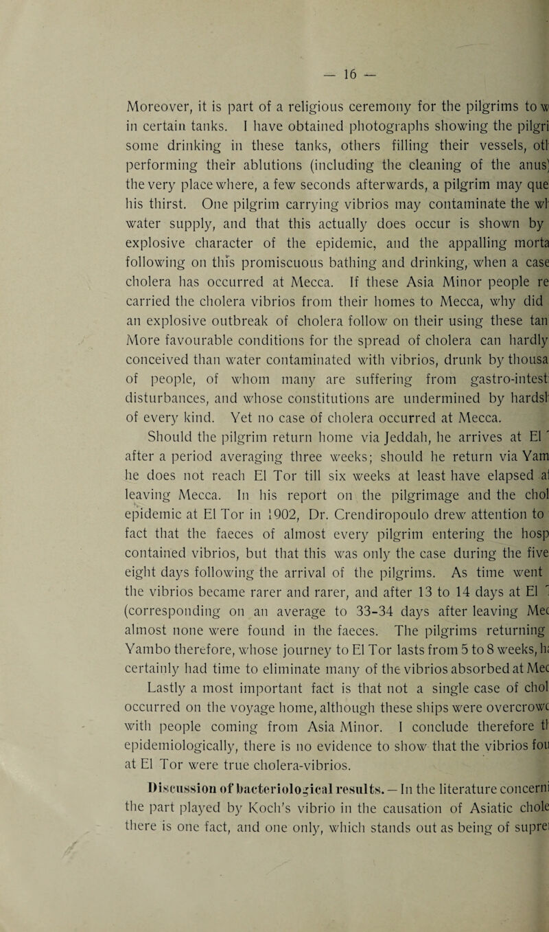 Moreover, it is part of a religious ceremony for the pilgrims to w in certain tanks. I have obtained photographs showing the pilgri some drinking in these tanks, others filling their vessels, otl performing their ablutions (including the cleaning of the anus) the very place where, a few seconds afterwards, a pilgrim may que his thirst. One pilgrim carrying vibrios may contaminate the wl water supply, and that this actually does occur is shown by explosive character of the epidemic, and the appalling morta following on this promiscuous bathing and drinking, when a case cholera has occurred at Mecca. If these Asia Minor people re carried the cholera vibrios from their homes to Mecca, why did an explosive outbreak of cholera follow on their using these tan More favourable conditions for the spread of cholera can hardly conceived than water contaminated with vibrios, drunk by thousa of people, of whom many are suffering from gastro-intest: disturbances, and whose constitutions are undermined by hardsf of every kind. Yet no case of cholera occurred at Mecca. Should the pilgrim return home via Jeddah, he arrives at El ' after a period averaging three weeks; should he return via Yam he does not reach El Tor till six weeks at least have elapsed al leaving Mecca. In his report on the pilgrimage and the chol ■** t b epidemic at El Tor in 1902, Dr. Crendiropoulo drew attention to fact that the faeces of almost every pilgrim entering the hosp contained vibrios, but that this was only the case during the five eight days following the arrival of the pilgrims. As time went the vibrios became rarer and rarer, and after 13 to 14 days at El 1 (corresponding on an average to 33-34 days after leaving Mec almost none were found in the faeces. The pilgrims returning Yambo therefore, whose journey to El Tor lasts from 5 to 8 weeks, hi certainly had time to eliminate many of the vibrios absorbed at Mec Lastly a most important fact is that not a single case of chol occurred on the voyage home, although these ships were overcrowc with people coming from Asia Minor. I conclude therefore tl epidemiologically, there is no evidence to show that the vibrios foil at El Tor were true cholera-vibrios. Discussion of bacteriological results. — In the literature concerni the part played by Koch's vibrio in the causation of Asiatic chole there is one fact, and one only, which stands out as being of suprei