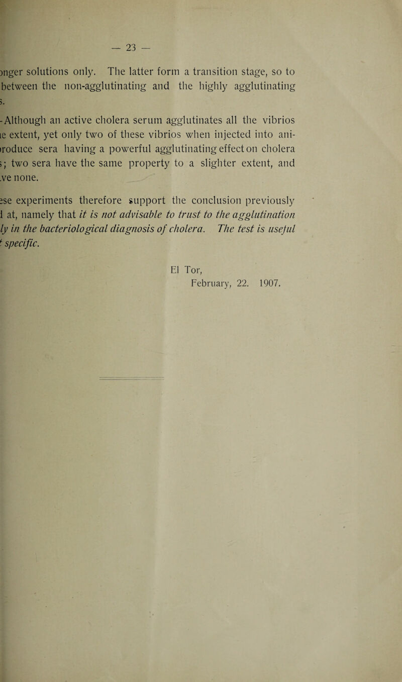 )nger solutions only. The latter form a transition stage, so to between the non-agglutinating and the highly agglutinating 5. -Although an active cholera serum agglutinates all the vibrios le extent, yet only two of these vibrios when injected into ani- iroduce sera having a powerful agglutinating effect on cholera >; two sera have the same property to a slighter extent, and .ve none. *se experiments therefore support the conclusion previously i at, namely that it is not advisable to trust to the agglutination ly in the bacteriological diagnosis of cholera. The test is usejul t specific. El Tor, February, 22. 1907.