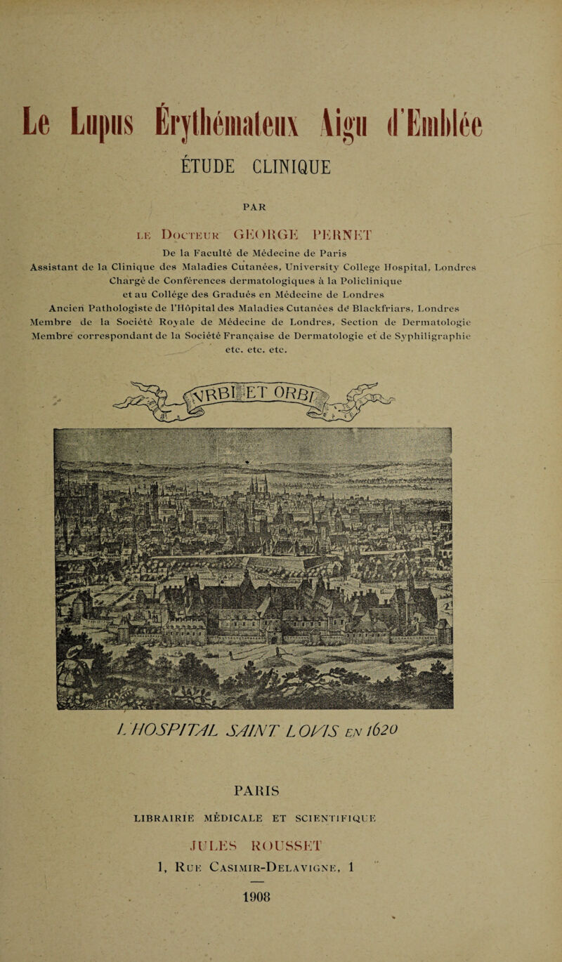 ETUDE CLINIQUE PAR le Docteur G KO II GE PE H NKT De la Faculté de Médecine de Paris Assistant de la Clinique des Maladies Cutanées, University College Hospital, Londres Chargé de Conférences dermatologiques à la Policlinique et au Collège des Gradués en Médecine de Londres Ancien Pathologiste de l’Hôpital des Maladies Cutanées de' Blackfriars, Londres Membre de la Société Royale de Médecine de Londres, Section de Dermatologie Membre correspondant de la Société Française de Dermatologie et de Syphiligraphie etc. etc. etc. L HOSPITAL SAINT L O NJ S en lb20 PARIS LIBRAIRIE MÉDICALE ET SCIENTIFIQUE JULES ROUSSET 1, Rue Casimir-Delavigne, 1 1908