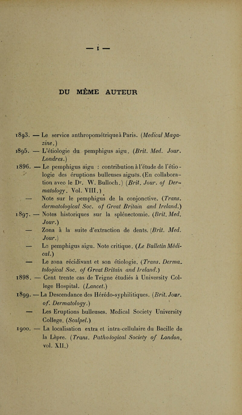 DU MÊME AUTEUR 1893. —Le service anthropométrique à Paris. (Medical Maga¬ zine . ) i8g5. — L’étiologie du pemphigus aigu. (Brit. Med. Jour. Londres.) 1896. —Le pemphigus aigu : contribution à l’étude de l’étio¬ logie des éruptions bulleuses aiguës. (En collabora¬ tion avec- le Dr. W. Bulloch.) (Brit. Jour, oj Der- matology. Yol. VIII.) — Note sur le pemphigus de la conjonctive. (Trans. dermatological Soc. of Great Britain and lreland.) 1897. — Notes historiques sur la splénectomie. (Brit. Med. Jour.) — Zona à la suite d’extraction de dents. (Brit. Med. Jour.) — Le pemphigus aigu. Note critique. (Le Bulletin Médi¬ cal.) — Le zona récidivant et son étiologie. (Trans. Derma¬ tological Soc. of Great Britain and lreland.) 1898. — Cent trente cas de Teigne étudiés à University Col¬ lege Hospital. (Lancet.) 1899. —La Descendance des Hérédo-syphilitiques. (Brit. Jour. of. Dermatology.) — Les Eruptions bulleuses. Medical Society University College. (Scalpel.) 1900. — La localisation extra et intra-cellulaire du Bacille de la Lèpre. (Trans. Pathological Society of London, vol. XII.)