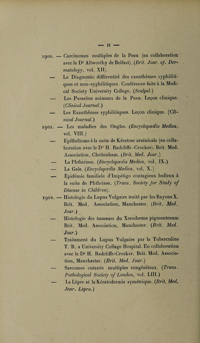 \ i900. — Carcinomes multiples de la Peau (en collaboration avec le Dr Allworthy de Belfast). (Brit. Jour. oj. Der- matology, vol. XII). — Le Diagnostic différentiel des exanthèmes syphiliti¬ ques et non-syphilitiques^ Conférence faite à la Medi¬ cal Society University College. (Scalpel.) — Les Parasites animaux de la Peau. Leçon clinique. (Clinical Journal.) — Les Exanthèmes syphilitiques. Leçon clinique. (Cli- nical Journal.) iqoi. — Les maladies des Ongles. (Encyclopædia Medica, vol. VIII.) — Epithéliomeàla suite de Kératose arsénicale (en colla¬ boration avec le Dr H. Radcliffe-Crocker). Brit. Med. Association, Cheltenham. (Brit. Med. Jour.) — La Phthiriase. (Encyclopædia Medica, vol. IX.) — La Gale. (Encyclopædia Medica. vol. X.) — Epidémie familiale d’impétigo contagieux bulleux à la suite de Phthriase. (Trans. Society jor Study of Disease in Children). 1902. — Histologie du Lupus Vulgaire traité par les Rayons X. Brit. Med. Association, Manchester. (Brit. Med. Jour.) ' * • — Histologie des tumeurs du Xeroderma pigmentosum Brit. Med. Association, Manchester. (Brit. Med. Jour.) — Traitement du Lupus Vulgaire par la Tuberculine T. R. a University College Hospital. En collaboration avec le Dr H. Radcliffe-Crocker. Brit. Med. Associa¬ tion, Manchester. (Brit. Med. Jour.) — Sarcomes cutanés multiples congénitaux. (Trans. Pathological Society of London, vol. LUI.) — La Lèpre et la Kératodermie symétrique. (Brit. Med. Jour. Lèpra.)